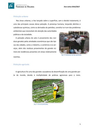 5
Ano Letivo 2016/2017
Poluição urbana
Nas áreas urbanas, o lixo lançado sobre a superfície, sem o devido tratamento, é
uma das principais causas dessa poluição. A presença humana, lançando detritos e
substâncias químicas, como os derivados do petróleo, constitui-se num dos problemas
ambientais que necessitam de atenção das autoridades
públicas e da sociedade.
A poluição urbana do solo é proveniente dos resí-
duos gerados pelas atividades económicas que são típi-
cas das cidades, como a indústria, o comércio e os ser-
viços, além dos resíduos provenientes do grande nú-
mero de residências presentes em áreas relativamente
restritas.
Poluição agrícola
A agricultura foi uma das grandes causadoras da desertificação de uma grande par-
te do mundo, devido à multiplicidade de práticas agressivas para o meio.
https://www.google.com.br/search?sa=G&hl=pt-
PT&q=polui%C3%A7%C3%A3o+do+solo+urbano&tbm=isch&tbs=simg:CAQSlwEJIZwnpFYJd18aiwELEKjU2AQaBAgA
CAMMCxCwjKcIGmIKYAgDEijhHuYXyQycG-
MoM1x7iHqMEng2aGKs4vyStOLQkqS2sOKgtlD_1YK5I_1GjDeLP95FDxizT_1IWmwJ8WstKUSYKHiNu2ybVQOKn9Z09
T97pQZ1L7mfWR5RQc-UGIkgBAwLEI6u_1ggaCgoICAESBDyDPQEM&ved
https://www.google.com.br/search?sa=G&hl=ptPT&q=agrotoxicos+no+meio+ambiente&tbm=isch&tbs=simg:CAQSlQEJ
CQC921BzxLEaiQELEKjU2AQaAggEDAsQsIynCBpiCmAIAxIonx7MFtIWzRXcA54ezxaHHs8V3gvMKNUpzSjUKeU33jfVN9kh3
TfWKRowNyMv4QCQ7Snp34myVhErSp1GLTigqHfe7qQgUuLto_1gFohOXZN-M_1ylXFYRLi-
TlIAQMCxCOrv4IGgoKCAgBEgRXIAznDA&ved
Fig. 2: Contentor de lixo apinhado
Fig. 3: Uso de pesticidas
 