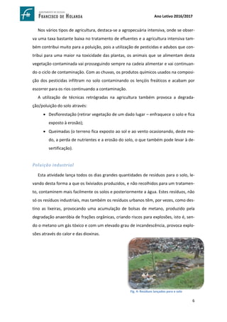 6
Ano Letivo 2016/2017
Nos vários tipos de agricultura, destaca-se a agropecuária intensiva, onde se obser-
va uma taxa bastante baixa no tratamento de efluentes e a agricultura intensiva tam-
bém contribui muito para a poluição, pois a utilização de pesticidas e adubos que con-
tribui para uma maior na toxicidade das plantas, os animais que se alimentam desta
vegetação contaminada vai prosseguindo sempre na cadeia alimentar e vai continuan-
do o ciclo de contaminação. Com as chuvas, os produtos químicos usados na composi-
ção dos pesticidas infiltram no solo contaminando os lençóis freáticos e acabam por
escorrer para os rios continuando a contaminação.
A utilização de técnicas retrógradas na agricultura também provoca a degrada-
ção/poluição do solo através:
 Desflorestação (retirar vegetação de um dado lugar – enfraquece o solo e fica
exposto à erosão);
 Queimadas (o terreno fica exposto ao sol e ao vento ocasionando, deste mo-
do, a perda de nutrientes e a erosão do solo, o que também pode levar à de-
sertificação).
Poluição industrial
Esta atividade lança todos os dias grandes quantidades de resíduos para o solo, le-
vando desta forma a que os lixiviados produzidos, e não recolhidos para um tratamen-
to, contaminem mais facilmente os solos e posteriormente a água. Estes resíduos, não
só os resíduos industriais, mas também os resíduos urbanos têm, por vezes, como des-
tino as lixeiras, provocando uma acumulação de bolsas de metano, produzido pela
degradação anaeróbia de frações orgânicas, criando riscos para explosões, isto é, sen-
do o metano um gás tóxico e com um elevado grau de incandescência, provoca explo-
sões através do calor e das dioxinas.
https://www.google.com.br/search?sa=G&hl=pt-
PT&q=polui%C3%A7%C3%A3o+do+solo+por+lixo&tbm=isch&tbs=simg:CAQSlQEJhIz8T3Y-
tkIaiQELEKjU2AQaAggEDAsQsIynCBpiCmAIAxIo4hWGHuQV4RXbFf8K5hXgFc0V1RXwN5A_10SnVN9UpgjmaP
_1E39CqWOBowRFPPAlN1c4y8PFC2b0oYj4WAW6XMdRHewXhrOrSdn3vwpM68Dd5_118FLElGy7NTYIAQMC
xCOrv4IGgoKCAgBEgSUlDZvDA&ved
Fig. 4: Resíduos lançados para o solo
 