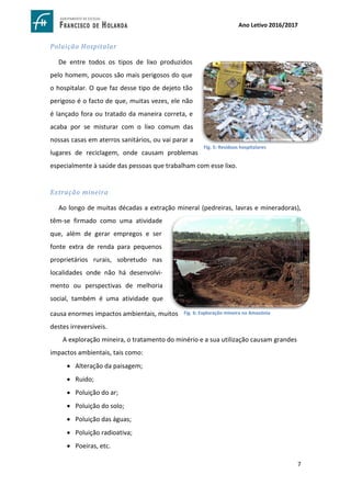 7
Ano Letivo 2016/2017
Poluição Hospitalar
De entre todos os tipos de lixo produzidos
pelo homem, poucos são mais perigosos do que
o hospitalar. O que faz desse tipo de dejeto tão
perigoso é o facto de que, muitas vezes, ele não
é lançado fora ou tratado da maneira correta, e
acaba por se misturar com o lixo comum das
nossas casas em aterros sanitários, ou vai parar a
lugares de reciclagem, onde causam problemas
especialmente à saúde das pessoas que trabalham com esse lixo.
Extração mineira
Ao longo de muitas décadas a extração mineral (pedreiras, lavras e mineradoras),
têm-se firmado como uma atividade
que, além de gerar empregos e ser
fonte extra de renda para pequenos
proprietários rurais, sobretudo nas
localidades onde não há desenvolvi-
mento ou perspectivas de melhoria
social, também é uma atividade que
causa enormes impactos ambientais, muitos
destes irreversíveis.
A exploração mineira, o tratamento do minério e a sua utilização causam grandes
impactos ambientais, tais como:
 Alteração da paisagem;
 Ruido;
 Poluição do ar;
 Poluição do solo;
 Poluição das águas;
 Poluição radioativa;
 Poeiras, etc.
https://www.google.com.br/search?sa=G&hl=pt-
PT&q=descarte+de+lixo+hospitalar&tbm=isch&tbs=simg:CAQSkwEJiirtftHJucoahwELEKjU2AQaAAwLELCMp
wgaYgpgCAMSKJ0e3h7hF9wX2B6OFd0e1B7TC-0Umz-aP5A4lT-
ZP5A_1kj_1xN4k_1mD8aMP8jTzCnW4jRQI0ZjfqzujzVaoB6e26gCmHIazS19TxOYIYxpf2EIUfp7Hr82j2WyiAEDA
sQjq7-CBoKCggIARIEuZNLGgw&ved
Fig. 5: Resíduos hospitalares
https://www.google.com.br/search?sa=G&hl=pt-
PT&q=explora%C3%A7%C3%A3o+mineral+na+amazonia&tbm=isch&tbs=simg:CAQSkwEJbYy3nwa_1_1L8ahwELEKj
U2AQaAAwLELCMpwgaYgpgCAMSKJoW1xWjFYsW_1h3aFbYV1RWMFqYVgyvUPuQijDmEK405mSvhIuIi4yIaMCQ6w
b4CQItZuIj3RJZGj8idTxtKHckNQyF9a9oO2a_1yBc0RFKjK8TndzyrJcsr97iAEDAsQjq7
Fig. 6: Exploração mineira na Amazónia
 