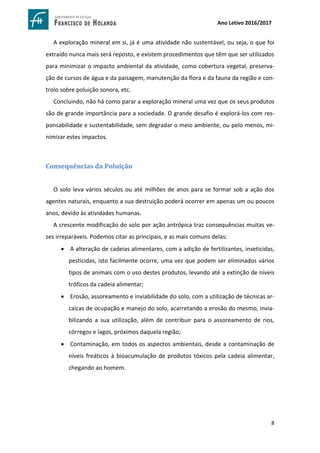 8
Ano Letivo 2016/2017
A exploração mineral em si, já é uma atividade não sustentável, ou seja, o que foi
extraído nunca mais será reposto, e existem procedimentos que têm que ser utilizados
para minimizar o impacto ambiental da atividade, como cobertura vegetal, preserva-
ção de cursos de água e da paisagem, manutenção da flora e da fauna da região e con-
trolo sobre poluição sonora, etc.
Concluindo, não há como parar a exploração mineral uma vez que os seus produtos
são de grande importância para a sociedade. O grande desafio é explorá-los com res-
ponsabilidade e sustentabilidade, sem degradar o meio ambiente, ou pelo menos, mi-
nimizar estes impactos.
Consequências da Poluição
O solo leva vários séculos ou até milhões de anos para se formar sob a ação dos
agentes naturais, enquanto a sua destruição poderá ocorrer em apenas um ou poucos
anos, devido às atividades humanas.
A crescente modificação do solo por ação antrópica traz consequências muitas ve-
zes irreparáveis. Podemos citar as principais, e as mais comuns delas:
 A alteração de cadeias alimentares, com a adição de fertilizantes, inseticidas,
pesticidas, isto facilmente ocorre, uma vez que podem ser eliminados vários
tipos de animais com o uso destes produtos, levando até a extinção de níveis
tróficos da cadeia alimentar;
 Erosão, assoreamento e inviabilidade do solo, com a utilização de técnicas ar-
caicas de ocupação e manejo do solo, acarretando a erosão do mesmo, invia-
bilizando a sua utilização, além de contribuir para o assoreamento de rios,
córregos e lagos, próximos daquela região;
 Contaminação, em todos os aspectos ambientais, desde a contaminação de
níveis freáticos à bioacumulação de produtos tóxicos pela cadeia alimentar,
chegando ao homem.
 