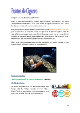 10
O cigarro não prejudica apenas o fumador.
O ato da maioria dos fumadores, quando acaba de fumar é largar a ponta do cigarro
anteriormente fumado para o chão. Essas pontas de cigarro também são lixo e como
tal não deve ser deixada nas ruas, praias, jardins, etc.
O grande problema encontra-se no filtro do cigarro que demora cerca de 2 a 5 anos
para se decompor, e, enquanto se dá esse processo de decomposição o filtro do
cigarra liberta toxinas que afetam o ambiente. Se este processo ocorrer num ambiente
aquático, as toxinas deixam a água curva e criam um sedimento tóxico. Isto irá afetar
os seres vivos que consomem o oxigénio da água, agora intoxicada.
Já em terra, as pontas de cigarro também são prejudiciais pois podem intoxicar as aves
que as captam, pensando tratar-se de algum alimento.
Dados importantes:
Tempo de Decomposição das pontas de cigarro: 2 a 5 anos
Medida de solução:
No Brasil, implantou-se o uso de um recipiente com
tampa feito de plástico reciclado, chamado “bota-
bitucas” onde se pode colocar as pontas de cigarro, para
mais tarde se poder deitá-las no local adequado.
 