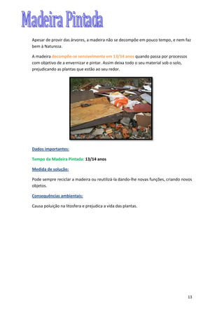 13
Apesar de provir das árvores, a madeira não se decompõe em pouco tempo, e nem faz
bem à Natureza.
A madeira decompõe-se sensivelmente em 13/14 anos quando passa por processos
com objetivo de a envernizar e pintar. Assim deixa todo o seu material sob o solo,
prejudicando as plantas que estão ao seu redor.
Dados importantes:
Tempo da Madeira Pintada: 13/14 anos
Medida de solução:
Pode sempre reciclar a madeira ou reutilizá-la dando-lhe novas funções, criando novos
objetos.
Consequências ambientais:
Causa poluição na litosfera e prejudica a vida das plantas.
 