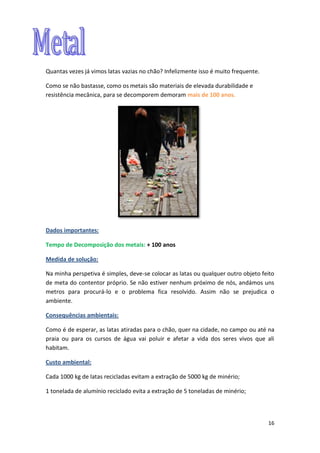 16
Quantas vezes já vimos latas vazias no chão? Infelizmente isso é muito frequente.
Como se não bastasse, como os metais são materiais de elevada durabilidade e
resistência mecânica, para se decomporem demoram mais de 100 anos.
Dados importantes:
Tempo de Decomposição dos metais: + 100 anos
Medida de solução:
Na minha perspetiva é simples, deve-se colocar as latas ou qualquer outro objeto feito
de meta do contentor próprio. Se não estiver nenhum próximo de nós, andámos uns
metros para procurá-lo e o problema fica resolvido. Assim não se prejudica o
ambiente.
Consequências ambientais:
Como é de esperar, as latas atiradas para o chão, quer na cidade, no campo ou até na
praia ou para os cursos de água vai poluir e afetar a vida dos seres vivos que ali
habitam.
Custo ambiental:
Cada 1000 kg de latas recicladas evitam a extração de 5000 kg de minério;
1 tonelada de alumínio reciclado evita a extração de 5 toneladas de minério;
 