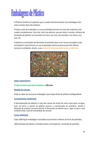 18
O Plástico Sintético é o plástico que é usado maioritariamente nas embalagens dos
mais variados tipos de produtos.
O baixo custo de produção e a sua versatilidade tornam-no num dos materiais mais
usados mundialmente. Com isto, não é de admirar, que por todo o mundo, milhares de
toneladas de plástico se acumulam em lixos, nas ruas, nas estradas, nos mares, nos
rios, etc.
O plástico é constituído de derivados de petróleo (que é um recurso energético não
renovável) e como tal tem na sua composição toxinas químicas que têm efeitos
nocivos no ambiente. Assim, o seu tempo de decomposição ronda os 450 anos.
Dados importantes:
Tempo de Decomposição do plástico: 450 anos
Medida de solução:
Pode-se optar por procurar embalagens que sejam feitas de plástico biodegradável.
Consequências ambientais:
A decomposição do plástico é uma das causas da morte de seres vivos quer na água,
quer na terra; A queima do plástico provoca a contaminação da atmosfera, devido à
liberação de produtos químicos tóxicos; A Eliminação de plástico para a água ou para o solo
aumenta ainda a taxa de mortalidade dos animais.
Custo ambiental:
Cada 1000 kg de embalagens recicladas economizam milhares de litros de petróleo;
100 toneladas de plástico reciclado evitam a extração de 1 tonelada de petróleo.
 