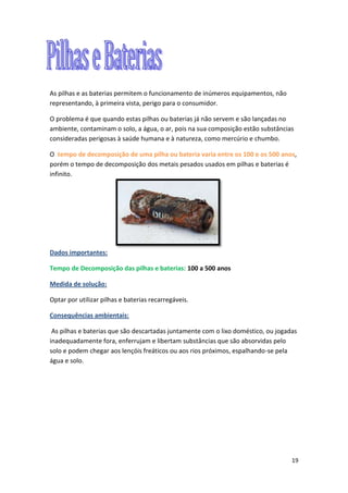 19
As pilhas e as baterias permitem o funcionamento de inúmeros equipamentos, não
representando, à primeira vista, perigo para o consumidor.
O problema é que quando estas pilhas ou baterias já não servem e são lançadas no
ambiente, contaminam o solo, a água, o ar, pois na sua composição estão substâncias
consideradas perigosas à saúde humana e à natureza, como mercúrio e chumbo.
O tempo de decomposição de uma pilha ou bateria varia entre os 100 e os 500 anos,
porém o tempo de decomposição dos metais pesados usados em pilhas e baterias é
infinito.
Dados importantes:
Tempo de Decomposição das pilhas e baterias: 100 a 500 anos
Medida de solução:
Optar por utilizar pilhas e baterias recarregáveis.
Consequências ambientais:
As pilhas e baterias que são descartadas juntamente com o lixo doméstico, ou jogadas
inadequadamente fora, enferrujam e libertam substâncias que são absorvidas pelo
solo e podem chegar aos lençóis freáticos ou aos rios próximos, espalhando-se pela
água e solo.
 