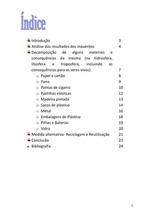 2
Introdução 3
Análise dos resultados dos inquéritos 4
Decomposição de alguns materiais e
consequências da mesma (na hidrosfera,
litosfera e troposfera, incluindo as
consequências para os seres vivos): 7
o Papel e cartão 8
o Pano 9
o Pontas de cigarro 10
o Pastilhas elásticas 12
o Madeira pintada 13
o Sacos de plástico 14
o Metal 16
o Embalagens de Plástico 18
o Pilhas e Baterias 19
o Vidro 20
Medida alternativa- Reciclagem e Reutilização 21
Conclusão 23
Bibliografia 24
 