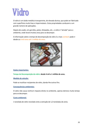 20
O vidro é um óxido metálico transparente, de elevada dureza, que pode ser fabricado
com superfícies muito lisas e impermeáveis. Estas propriedades conduzem a um
grande número de aplicações.
Depois de usado, em garrafas, potes, lâmpadas, etc., o vidro é “atirado” para o
ambiente, onde levará muitos anos para se decompor.
A informação sobre o tempo de decomposição do vidro é a mais variável: pode ir
desde os 4 mil anos até 1 milhão de anos.
Dados importantes:
Tempo de Decomposição do vidro: desde 4 mil a 1 milhão de anos.
Medida de solução:
Pode-se reutilizar recipientes de vidro, dando-lhe outros fins.
Consequências ambientais:
O vidro não causa nenhum impacto direto no ambiente, apenas demora muito tempo
para se decompor.
Custo ambiental:
1 tonelada de vidro reciclado evita a extração de 1,3 toneladas de areia.
 