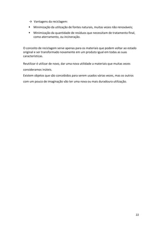 22
→ Vantagens da reciclagem:
 Minimização da utilização de fontes naturais, muitas vezes não renováveis;
 Minimização da quantidade de resíduos que necessitam de tratamento final,
como aterramento, ou incineração.
O conceito de reciclagem serve apenas para os materiais que podem voltar ao estado
original e ser transformado novamente em um produto igual em todas as suas
características.
Reutilizar é utilizar de novo, dar uma nova utilidade a materiais que muitas vezes
consideramos inúteis.
Existem objetos que são concebidos para serem usados várias vezes, mas os outros
com um pouco de imaginação vão ter uma nova ou mais duradoura utilização.
 