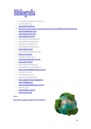 24
 mundodareciclagem.no.sapo.pt
 pt.wikipedia.org
 www.pontoverde.pt
 http://br.answers.yahoo.com/question/index?qid=20080504122547AANn9VH
 www.brasilescola.com
 www.dixonverse.com
 www.adjorisc.com.b
 baterasepilhas.blogspot.pt
 imagemlimite.blogspot.pt
 biologiaucs.blogspot.pt
 naturezaepaz.blogspot.pt
 www.bbel.com.br
 meumundosustentavel.com
 www.zun.com.br
 ecoblgico.blogspot.p
 www.tudoresponde.com.br
 www.elo7.com.br
 natymodas2.blogspot.pt
 guardioesdomar.blogspot.pt
 www.caravanadaaventura.com.br
 veja.abril.com.br
 umavidaverde.com
 pneulandia.blogspot.pt
 www.papelnochao.blogspot.pt
 www.dualteste.pt
 www.portalsaofrancisco.com.br
 sigarra.up.pt
 www.blogers.com.br
 www.lixo.com.br
Imagens:
http://www.google.pt/imghp?hl=pt-PT&tab=wi
 
