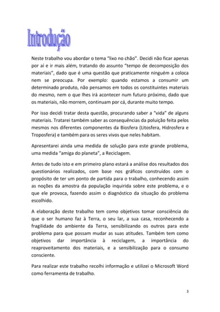 3
Neste trabalho vou abordar o tema “lixo no chão”. Decidi não ficar apenas
por aí e ir mais além, tratando do assunto “tempo de decomposição dos
materiais”, dado que é uma questão que praticamente ninguém a coloca
nem se preocupa. Por exemplo: quando estamos a consumir um
determinado produto, não pensamos em todos os constituintes materiais
do mesmo, nem o que lhes irá acontecer num futuro próximo, dado que
os materiais, não morrem, continuam por cá, durante muito tempo.
Por isso decidi tratar desta questão, procurando saber a “vida” de alguns
materiais. Tratarei também saber as consequências da poluição feita pelos
mesmos nos diferentes componentes da Biosfera (Litosfera, Hidrosfera e
Troposfera) e também para os seres vivos que neles habitam.
Apresentarei ainda uma medida de solução para este grande problema,
uma medida “amiga do planeta”, a Reciclagem.
Antes de tudo isto e em primeiro plano estará a análise dos resultados dos
questionários realizados, com base nos gráficos construídos com o
propósito de ter um ponto de partida para o trabalho, conhecendo assim
as noções da amostra da população inquirida sobre este problema, e o
que ele provoca, fazendo assim o diagnóstico da situação do problema
escolhido.
A elaboração deste trabalho tem como objetivos tomar consciência do
que o ser humano faz à Terra, o seu lar, a sua casa, reconhecendo a
fragilidade do ambiente da Terra, sensibilizando os outros para este
problema para que possam mudar as suas atitudes. Também tem como
objetivos dar importância à reciclagem, a importância do
reaproveitamento dos materiais, e a sensibilização para o consumo
consciente.
Para realizar este trabalho recolhi informação e utilizei o Microsoft Word
como ferramenta de trabalho.
 