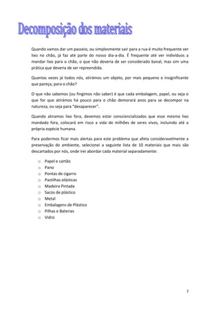 7
Quando vamos dar um passeio, ou simplesmente sair para a rua é muito frequente ver
lixo no chão, já faz até parte do nosso dia-a-dia. É frequente até ver indivíduos a
mandar lixo para o chão, o que não deveria de ser considerado banal, mas sim uma
prática que deveria de ser repreendida.
Quantas vezes já todos nós, atirámos um objeto, por mais pequeno e insignificante
que pareça, para o chão?
O que não sabemos (ou fingimos não saber) é que cada embalagem, papel, ou seja o
que for que atirámos há pouco para o chão demorará anos para se decompor na
natureza, ou seja para “desaparecer”.
Quando atiramos lixo fora, devemos estar consciencializados que esse mesmo lixo
mandado fora, colocará em risco a vida de milhões de seres vivos, incluindo até a
própria espécie humana.
Para podermos ficar mais alertas para este problema que afeta consideravelmente a
preservação do ambiente, selecionei a seguinte lista de 10 materiais que mais são
descartados por nós, onde irei abordar cada material separadamente:
o Papel e cartão
o Pano
o Pontas de cigarro
o Pastilhas elásticas
o Madeira Pintada
o Sacos de plástico
o Metal
o Embalagens de Plástico
o Pilhas e Baterias
o Vidro
 