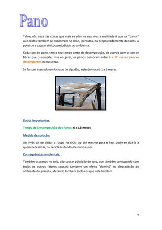 9
Talvez não seja das coisas que mais se vêm na rua, mas a realidade é que os “panos”
ou tecidos também se encontram no chão, perdidos, ou propositadamente deitados, a
poluir, e a causar efeitos prejudiciais ao ambiente.
Cada tipo de pano, tem o seu tempo certo de decomposição, de acordo com o tipo de
fibras que o compõe, mas no geral, os panos demoram entre 6 a 12 meses para se
decomporem na natureza.
Se for por exemplo um farrapo de algodão, este demorará 1 a 5 meses.
Dados importantes:
Tempo de Decomposição dos Panos: 6 a 12 meses
Medida de solução:
Ao invés de se deitar a roupa no chão ou até mesmo para o lixo, pode-se doá-la a
quem necessitar, ou recicla-la dando-lhe novos usos.
Consequências ambientais:
Também os panos no solo, vão causar poluição do solo, que também conjugando com
todos os outros fatores causará também um efeito “dominó” na degradação do
ambiente do planeta, afetando também todos os que nele habitam.
 
