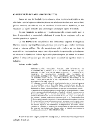 CLASSIFICAÇÃO DOS ATOS ADMINISTRATIVOS
Quanto ao grau de liberdade iremos discorrer sobre os atos discricionários e atos
vinculados. A mais importante classificação dos atos administrativos baseia-se no critério do
grau de liberdade, dividindo os atos em vinculados e discricionários. Sendo que, os atos
vinculados são aqueles praticados pela administração sem margem alguma de liberdade.
Os atos vinculados não podem ser revogados porque não possuem mérito, que é o
juízo de conveniência e oportunidade relacionado à prática do ato, entretanto, podem ser
anulados por vício de legalidade.
Os atos discricionários são praticados pela administração dispondo de margem de
liberdade para que o agente público decida, diante do caso concreto, qual a melhor maneira de
atingir o interesse público. Eles são caracterizados pela existência de um juízo de
conveniência e oportunidade no motivo ou no objeto, conhecido como mérito, podendo tanto
ser anulados na hipótese de vício de legalidade quanto revogados por razoes de interesse
público. É interessante destacar que, estes estão sujeitos ao controle de legalidade perante o
Judiciário.
Vejamos seguinte julgado;
ADMINISTRATIVO. CONCURSO PÚBLICO. JUIZ SUBSTITUTO DA
MAGISTRATURA DOESTADO DO CEARÁ. CONTROLE JUDICIAL DO ATO
ADMINISTRATIVO. LIMITAÇÃO. OPORTUNIDADE E CONVENIÊNCIA.
EXIGÊNCIA DO ENUNCIADODA QUESTÃO NÃO VALORADA NO
ESPELHO DE CORREÇÃO DA PROVA DE SENTENÇA PENAL. AUSÊNCIA
DE RAZOABILIDADE. OFENSA AOS PRINCÍPIOS DA CONFIANÇA E DA
MORALIDADE. INCLUSÃODE NOVO ITEM NO ESPELHO DE CORREÇÃO.
REDISTRIBUIÇÃO DOS PONTOS.
1. É cediço que o controle judicial do ato administrativo deve se limitar ao exame de
sua compatibilidade com as disposições legais e constitucionais que lhe são
aplicáveis, sob pena de restar configurada invasão indevidado Poder Judiciário na
Administração Pública, em flagrante ofensa ao princípio da separação dos Poderes.
2. Desborda do juízo de oportunidade e conveniência do ato administrativo, exercido
privativamentepelo administrador público; a fixação de critériosde correção de prova
de concurso público que se mostrem desarrazoados e desproporcionais, o que
permite ao Poder Judiciário realizar o controle do ato, para adequá-lo aos princípios
que norteiam a atividade administrativa, previstos no art. 37 da Carta Constitucional.
3. Mostra-se desarrazoado e abusivo a Administração exigir do candidato, em prova
de concurso público, aapreciação de determinado tema para, posteriormente, sequer
levá-lo em consideração para a atribuiçãoda nota no momento da correção da prova.
Tal proceder inquina o ato administrativo de irregularidade, pois atenta contra a
confiança do candidato na administração, atuando sobre as expectativas legítimas
das partes e a boa-fé objetiva, em flagrante ofensa ao princípio constitucional da
moralidade administrativa.” (STJ, RMS 27566 / CE).
A respeito dos atos simples, compostos e complexos, é imprescindível distinguirmos a
definição de cada um.
 