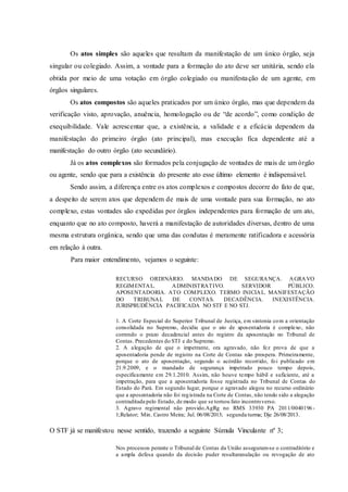 Os atos simples são aqueles que resultam da manifestação de um único órgão, seja
singular ou colegiado. Assim, a vontade para a formação do ato deve ser unitária, sendo ela
obtida por meio de uma votação em órgão colegiado ou manifestação de um agente, em
órgãos singulares.
Os atos compostos são aqueles praticados por um único órgão, mas que dependem da
verificação visto, aprovação, anuência, homologação ou de “de acordo”, como condição de
exequibilidade. Vale acrescentar que, a existência, a validade e a eficácia dependem da
manifestação do primeiro órgão (ato principal), mas execução fica dependente até a
manifestação do outro órgão (ato secundário).
Já os atos complexos são formados pela conjugação de vontades de mais de um órgão
ou agente, sendo que para a existência do presente ato esse último elemento é indispensável.
Sendo assim, a diferença entre os atos complexos e compostos decorre do fato de que,
a despeito de serem atos que dependem de mais de uma vontade para sua formação, no ato
complexo, estas vontades são expedidas por órgãos independentes para formação de um ato,
enquanto que no ato composto, haverá a manifestação de autoridades diversas, dentro de uma
mesma estrutura orgânica, sendo que uma das condutas é meramente ratificadora e acessória
em relação à outra.
Para maior entendimento, vejamos o seguinte:
RECURSO ORDINÁRIO. MANDADO DE SEGURANÇA. AGRAVO
REGIMENTAL. ADMINISTRATIVO. SERVIDOR PÚBLICO.
APOSENTADORIA. ATO COMPLEXO. TERMO INICIAL. MANIFESTAÇÃO
DO TRIBUNAL DE CONTAS. DECADÊNCIA. INEXISTÊNCIA.
JURISPRUDÊNCIA PACIFICADA NO STF E NO STJ.
1. A Corte Especial do Superior Tribunal de Justiça, em sintonia com a orientação
consolidada no Supremo, decidiu que o ato de aposentadoria é complexo, não
correndo o prazo decadencial antes do registro da aposentação no Tribunal de
Contas. Precedentes do STJ e do Supremo.
2. A alegação de que o impetrante, ora agravado, não fez prova de que a
aposentadoria pende de registro na Corte de Contas não prospera. Primeiramente,
porque o ato de aposentação, segundo o acórdão recorrido, foi publicado em
21.9.2009, e o mandado de segurança impetrado pouco tempo depois,
especificamente em 29.1.2010. Assim, não houve tempo hábil e suficiente, até a
impetração, para que a aposentadoria fosse registrada no Tribunal de Contas do
Estado do Pará. Em segundo lugar, porque o agravado alegou no recurso ordinário
que a aposentadoria não foi registrada na Corte de Contas, não tendo sido a alegação
contraditada pelo Estado, de modo que se tornou fato incontroverso.
3. Agravo regimental não provido.AgRg no RMS 33930 PA 2011/0040196-
1;Relator; Min. Castro Meira; Jul. 06/08/2013; segunda turma; Dje 26/08/2013.
O STF já se manifestou nesse sentido, trazendo a seguinte Súmula Vinculante nº 3;
Nos processos perante o Tribunal de Contas da União asseguram-se o contraditório e
a ampla defesa quando da decisão puder resultaranulação ou revogação de ato
 