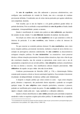Os atos de expediente, estes dão andamento a processos administrativos, sem
configurar uma manifestação de vontade do Estado, mas sim a execução de condutas
previamente definidas. Considerados atos de rotina interna praticados por agentes subalternos
sem competência decisória.
Vale ressaltar, que os atos de Império e o de gestão ganharam grande ênfase no
período absolutista. Pois era atribuído a responsabilidade dos atos de gestão ao Estado, dando
continuidade à irresponsabilidade perante os mesmos.
Quanto à manifestação de vontade estes podem ser atos unilaterais, que dependem
tão somente de uma vontade. E os atos bilaterais dependem da anuência das duas partes.
Em relação aos efeitos estes são atos ampliativos são os que aumentam a esfera de
interesse do particular. E os atos restritivos, estes limitam a esfera de interesse do
destinatário.
No que concerne ao conteúdo podemos destacar: Os atos constitutivos, estes criam
novas situações jurídicas, previamente inexistente, mediante a criação de novos direitos ou a
extinção de prerrogativas anteriores estabelecidas. Os atos extintivos ou desconstitutivos
extinguem situações jurídicas. Os atos declaratórios 1 ou enunciativos visam preservar
direitos e afirmar situações preexistentes. Possuem efeitos retroativos, haja vista o fato de que
não constituem situações, mas tão somente as apresentam, como ocorre com o ato de
aposentadoria compulsória de um servidor público. Atos alienativos realizam a transferência
de bens ou direitos a terceiros. Atos modificativos alteram situações preexistentes. Atos
abdicativos são aqueles em que o titular abre mão de um direito.
Conforme posicionamento de Meirelles (2007, p. 174), a Administração Pública
somente pode renunciar a direito se houver autorização legislativa. Essa restrição é decorrente
do princípio da indisponibilidade do interesse público pela Administração.
A despeito à situação jurídica que criam existem os autos – regra criam situações
gerais, abstratas e impessoais, não produzindo direito adquirido e podendo ser revogado
qualquer tempo. Os atos subjetivos criam situações particulares, concretas e pessoais,
podendo ser modificadas pela vontade das partes. Os atos condição refere-se a submissão de
alguém a situação criadas pelas atos – regra, sujeitando-se a alterações unilaterais.
Quanto à eficácia identificamos os atos válidos praticados pela autoridade competente
atendendo a todos os requisitos exigidos pela ordem jurídica. Os atos nulos são os expedidos
1
O ato declaratório da concessão de isenção tem efeito retroativo à data em que a pessoa reunia os pressupostos legais para o
reconhecimento dessa qualidade. (STJ, AgRg no REsp 1170008 / SP).
 