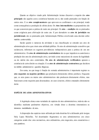 Quanto ao objetivo visado pela Administração iremos discorrer a respeito dos atos
principais são aqueles com a existência bastante em si, não sendo praticados em função de
outros atos. E os atos complementares que aprovam ou confirmam o ato principal, tendo
como consequência a produção de efeitos deste. Os Atos intermediários ou preparatórios são
os que concorrem para a prática de outro ato principal. Os atos – condição são os praticados
como exigência para efetivação de outro ato. E por derradeiro os atos de jurisdição ou
jurisdicionais são os praticados pela Administração Pública envolvendo uma decisão sobre
matéria controvertida.
Incide quanto à natureza da atividade à sua classificação se entende aos atos de
administração ativa que criam uma utilidade pública. Os atos de administração consultiva que
esclarecem, informam ou sugerem providências indispensáveis para a prática de um ato
administrativo. Os atos de administração controladora são os que impedem ou autorizam a
produção dos atos de administração ativa, servindo como mecanismo de exame da legalidade
ou do mérito dos atos controlados. Os atos de administração verificadora apuram a
existência de certo direito ou situação. E os atos de administração contenciosa que decidem
no âmbito administrativo questões litigiosas.
Em suma, no que tange à função da vontade administrativa é importante registar os
atos negociais ou negócios jurídicos que produzem diretamente efeitos jurídicos. Enquanto
que, os atos puros ou meros atos administrativos não produzem diretamente efeitos, mas
funcionam como requisito para desencadear, no caso concreto, efeitos emanados diretamente
da lei.
ESPÉCIE DE ATOS ADMINISTRATIVOS
A legislação elenca uma variedade de espécies de atos administrativos, todavia não os
identifica mediante parâmetros objetivos, em virtude disso a doutrina sistematizou as
inúmeras modalidades de atos.
A disposição das espécies mais utilizada por toda doutrina foi a delineada pelo insigne
Hely Lopes Meirelles. Tal doutrinador fragmentou os atos administrativos em cinco
categorias sendo elas: atos normativos, atos ordinatórios, atos negociais, atos enunciativos e
atos punitivos.
 
