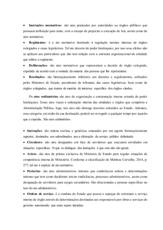  Instruções normativas- são atos praticados por autoridades ou órgãos públicos que
possuam atribuição para tanto, com o escopo de propiciar a execução de leis, assim como de
atos normativos.
 Regimentos- é o ato normativo destinado à regulação normas internas de órgãos
colegiados e casas legislativas. Tal ato decorre do poder hierárquico, por isso seus efeitos não
se aplicam aos particulares que não tem relação com a estrutura organizacional da entidade
que editou o regimento.
 Deliberações- são atos normativos que representam a decisão de órgão colegiado,
expedida de acordo com a vontade da maioria das pessoas que lhe representam.
 Resoluções- são hierarquicamente inferiores aos decretos e regulamentos, utilizados
pelos Ministros de Estado, presidentes de tribunais, das casas legislativas, bem como de
órgãos colegiados, que tratam de matéria de interesse específico dos órgãos citados.
Os atos ordinatórios são atos de organização e estruturação interna oriunda do poder
hierárquico. Esses atos visam a ordenação interna das entidades e órgãos que compõem a
Administração Pública, logo, tais atos não abrange terceiros estranhos ao Estado. Ademais,
essa categoria, em razão da sua destinação, poderá ser revogado a qualquer tempo por àqueles
que o expediu. São atos ordinatórios:
 Instruções- são ordens escritas e genéricas emanadas por um agente hierarquicamente
superior, destinadas aos subordinados pra a efetivação de serviço público delimitado.
 Circulares- são atos designados em face de servidores que executam atividades em
situações específicas. O que os distingue das instruções é que esta não são gerais.
 Avisos- são atos de prática exclusiva de Ministros de Estado para regular situações de
competência interna do Ministério. Conforma a classificação de Matheus Carvalho, 2014, p.
277, tal ato é espécie de ato normativo.
 Portarias- são atos administrativos internos que estabelecem ordens e determinações
internas que tem como desiderato iniciar sindicâncias, processos administrativos, assim como
designação de servidores para cargos secundários. São direcionadas a pessoas específicas no
teor do ato administrativo.
 Ordens de serviço- é a conduta do Estado que possui o espeque de estruturar o serviço
interno do órgão através de determinações destinadas aso responsáveis por obras e serviços do
governo autorizando que estas sejam iniciadas.
 