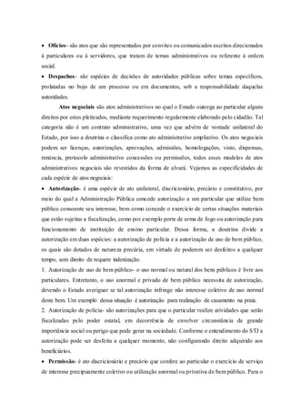  Ofícios- são atos que são representados por convites ou comunicados escritos direcionados
à particulares ou à servidores, que tratam de temas administrativos ou referente à ordem
social.
 Despachos- são espécies de decisões de autoridades públicas sobre temas específicos,
prolatadas no bojo de um processo ou em documentos, sob a responsabilidade daquelas
autoridades.
Atos negociais são atos administrativos no qual o Estado outorga ao particular alguns
direitos por estes pleiteados, mediante requerimento regularmente elaborado pelo cidadão. Tal
categoria não é um contrato administrativo, uma vez que advém de vontade unilateral do
Estado, por isso a doutrina o classifica como ato administrativo ampliativo. Os atos negociais
podem ser licenças, autorizações, aprovações, admissões, homologações, visto, dispensas,
renúncia, protocolo administrativo concessões ou permissões, todos esses modelos de atos
administrativos negociais são revestidos da forma de alvará. Vejamos as especificidades de
cada espécie de atos negociais:
 Autorização- é uma espécie de ato unilateral, discricionário, precário e constitutivo, por
meio do qual a Administração Pública concede autorização a um particular que utilize bem
público consoante seu interesse, bem como concede o exercício de certas situações materiais
que estão sujeitas a fiscalização, como por exemplo porte de arma de fogo ou autorização para
funcionamento de instituição de ensino particular. Dessa forma, a doutrina divide a
autorização em duas espécies: a autorização de polícia e a autorização de uso de bem público,
os quais são dotados de natureza precária, em virtude de poderem ser desfeitos a qualquer
tempo, sem direito de requere indenização.
1. Autorização de uso de bem público- o uso normal ou natural dos bens públicos é livre aos
particulares. Entretanto, o uso anormal e privado de bem público necessita de autorização,
devendo o Estado averiguar se tal autorização infringe não interesse coletivo de uso normal
deste bem. Um exemplo dessa situação é autorização para realização de casamento na praia.
2. Autorização de polícia- são autorizações para que o particular realize atividades que serão
fiscalizadas pelo poder estatal, em decorrência de envolver circunstância de grande
importância social ou perigo que pode gerar na sociedade. Conforme o entendimento do STJ a
autorização pode ser desfeita a qualquer momento, não configurando direito adquirido aos
beneficiários.
 Permissão- é ato discricionário e precário que confere ao particular o exercício de serviço
de interesse precipuamente coletivo ou utilização anormal ou privativa de bem público. Para o
 