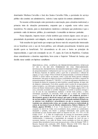 doutrinador Matheus Carvalho e José dos Santos Carvalho Filho, a permissão de serviço
público não constitui ato administrativo, todavia é uma espécie de contrato administrativo.
No tocante a diferenciação entre permissão a autorização, para a doutrina tradicional, a
primeira trata de situações permanentes, enquanto que a segunda versa sobre casos
transitórios. No entanto, para os doutrinadores modernos a distinção que predomina é que a
permissão cuida de interesse público, já a autorização é concedida no interesse particular.
Nesse diapasão, importa trazer a baila também que existem alguns casos em que a
precariedade da permissão será mitigada, em face da estipulação de prazo para o uso do bem.
Vale ressaltar de igual modo que sempre que houver mais de um particular interessado
em se beneficiar com o uso do bem público, será efetuado procedimento licitatório para
decidir quem se beneficiará. Tal circunstância se dá com o lastro no princípio da
impessoalidade, o qual está estampado no art. 37, caput, da Carta da República. Coaduna
desse entendimento a doutrina majoritária, bem como o Superior Tribunal de Justiça, que
decidiu nesse sentido em hipótese semelhante:
PROCESSUAL CIVIL. AUSÊNCIA DE PREQUESTIONAMENTO. SÚMULAS
N.º 282 E 356 DO STF. PERMISSÃO DE USO. PRECARIEDADE.
REVOGAÇÃO. INEXISTÊNCIA DE DIREITO INDENIZATÓRIO. 1. O requisito
do prequestionamento é indispensável, por isso que veda-se a apreciação, em sede
de Recurso Especial, de matéria sobre a qual não se pronunciou o tribunal de
origem. 2. É que o artigo 159 do CCB não foi prequestionado, e na forma da Súmula
356/STJ "o ponto omisso da decisão, sobre o qual não foram opostos embargos
declaratórios, não pode ser objeto de recurso extraordinário, por faltar o requisito do
prequestionamento" (Súmula N.º 356/STJ). 3. A título de argumento obiterdictum, a
revogação do direito de ocupação de imóvel público, quando legítima, de regra, não
dá margem a indenização. Com efeito, quando existe o poder de revogar perante a
ordem normativa, sua efetivação normalmente não lesa direito algum de terceiro
(Curso de Direito Administrativo, Editora Malheiros, 18ª Edição, página 424). 4. In
casu, consoante assentado no acórdão objurgado o recorrido só poderia outorgar o
uso de área de suas dependências mediante o devido título jurídico, a saber,
autorização, permissão ou concessão, título este que a autora não comprovou
possuir. 5. A Permissão de uso de bem público é ato unilateral, precário e
discricionário quanto à decisão de outorga, pelo qual se faculta a alguém o uso
de um bem público. Sempre que possível, será outorgada mediante licitação ou,
no mínimo, com obediência a procedimento em que se assegure tratamento
isonômico aos administrados (como, por exemplo, outorga na conformidade de
ordem de inscrição) (Curso de Direito Administrativo, Editora Malheiros, 18ª
Edição, páginas 853/854). 6. O art. 71 do Decreto-lei 9.760/46, prevê que “ o
ocupante de imóvel da União sem assentimento desta, poderá ser sumariamente
despejado e perderá, sem direito a qualquer indenização, tudo quanto haja
incorporado ao solo, ficando ainda sujeito ao disposto nos arts. 513, 515 e 517 do
Código Civil” . 7. A falta da comprovação da outorga do instrumento jurídico
adequado para justificar o uso privativo de área de bem de uso especial da
Administração, a demonstrar a regularidade da ocupação do local em que a
recorrente montou o seu salão de beleza, restou assentada na Corte de origem,
situação fática insindicável nesta seara processual ante o óbice da Súmula 7/STJ. 8.
Recurso Especial não conhecido. (STJ, Relator: Ministro LUIZ FUX, Data de
Julgamento: 18/11/2008, T1 - PRIMEIRA TURMA). (Grifo nosso).
 