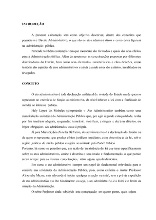 INTRODUÇÃO
A presente elaboração tem como objetivo descrever, dentro dos conceitos que
permeiam o Direito Administrativo, o que são os atos administrativos e como estes figuram
na Administração pública.
Pretende também contemplar em que momento são formados e quais são seus efeitos
para a Administração pública. Além de apresentar as conceituações propostas por diferentes
doutrinadores do Direito, bem como seus elementos, características e classificações, como
também das espécies de atos administrativos e ainda quando estes são extintos, invalidados ou
revogados.
CONCEITO
O ato administrativo é toda declaração unilateral de vontade do Estado ou de quem o
represente no exercício de função administrativa, de nível inferior a lei, com a finalidade de
atender ao interesse público.
Hely Lopes de Meireles compreende o Ato Administrativo também como uma
manifestação unilateral da Administração Pública que, por agir segundo estaqualidade, tenha
por fim imediato adquirir, resguardar, transferir, modificar, extinguir e declarar direitos, ou
impor obrigações aos administrados ou a si própria.
Já para Maria Sylvia Zanella Di Pietro, ato administrativo é a declaração do Estado ou
de quem o represente, que produz efeitos jurídicos imediatos, com observância da lei, sob o
regime jurídico de direito público e sujeita ao controle pelo Poder Público.
Portanto, há como se perceber que, em razão de inexistência de lei que trate especificamente
sobre os atos administrativos, coube a doutrina o seu estudo e fundamentação, o que parece
recair sempre para as mesmas conceituações, salvo alguns aprofundamentos.
Em suma o ato administrativo cumpre um papel de fundamental relevância para o
controle das atividades da Administração Pública, pois, como enfatiza o ilustre Professor
Alexandre Mazza, esta não poderá iniciar qualquer atuação material, sem a prévia expedição
de ato administrativo que lhe fundamente, ou seja, o ato administrativo é a fonte e o limite da
atuação da Administração.
O nobre Professor ainda subdivide esta conceituação em quatro partes, quais sejam:
 