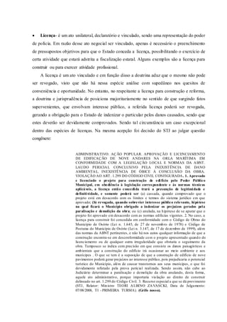  Licença- é um ato unilateral, declaratório e vinculado, sendo uma representação do poder
de polícia. Em razão desse ato negocial ser vinculado, apenas é necessário o preenchimento
de pressupostos objetivos para que o Estado conceda a licença, possibilitando o exercício de
certa atividade que estará adstrita a fiscalização estatal. Alguns exemplos são a licença para
construir ou para exercer atividade profissional.
A licença é um ato vinculado e em função disso a doutrina aduz que o mesmo não pode
ser revogado, visto que não há nessa espécie análise com supedâneo nos quesitos de
conveniência e oportunidade. No entanto, no respeitante a licença para construção e reforma,
a doutrina e jurisprudência de posiciona majoritariamente no sentido de que surgindo fatos
supervenientes, que envolvam interesse público, a referida licença poderá ser revogada,
gerando a obrigação para o Estado de indenizar o particular pelos danos causados, sendo que
estes deverão ser devidamente comprovados. Sendo tal circunstância um caso excepcional
dentro das espécies de licenças. Na mesma acepção foi decisão do STJ ao julgar questão
congênere:
ADMINISTRATIVO. AÇÃO POPULAR. APROVAÇÃO E LICENCIAMENTO
DE EDIFICAÇÃO DE NOVE ANDARES NA ORLA MARÍTIMA EM
CONFORMIDADE COM A LEGISLAÇÃO LOCAL E NORMAS DA ABNT.
LAUDO PERICIAL CONCLUSIVO PELA INEXISTÊNCIA DE DANO
AMBIENTAL. INEXISTÊNCIA DE ÓBICE À CONCLUSÃO DA OBRA.
VIOLAÇÃO AO ART. 1.299 DO CÓDIGO CIVIL CONFIGURADA. 1. Aprovado
e licenciado o projeto para construção de edi fício pelo Poder Público
Municipal, em obediência à legislação correspondente e às normas técnicas
aplicáveis, a licença então concedida trará a presunção de legitimidade e
definitividade, e somente poderá ser (a) cassada, quando comprovado que o
projeto está em desacordo com os limites e termos do sistema jurídico em que
aprovado; (b) revogada, quando sobrevier interesse público relevante, hipótese
na qual ficará o Município obrigado a indenizar os prejuízos gerados pela
paralisação e demolição da obra; ou (c) anulada, na hipótese de se apurar que o
projeto foi aprovado em desacordo com as normas edilícias vigentes. 2. No caso, a
licença para construir foi concedida em conformidade com o Código de Obras do
Município de Osório (Lei n. 1.645, de 27 de novembro de 1978) e Código de
Posturas do Município de Osório (Lei n. 3.147, de 17 de dezembro de 1999), além
das normas da ABNT pertinentes, e não há nos autos qualquer informação de que a
construção encontra-se em desconformidade com o projeto apresentado quando do
licenciamento ou de qualquer outra irregularidade que obstaria o seguimento da
obra. Tampouco se indica com precisão em que consiste os danos paisagísticos e
ambientais que a construção do edifício irá ocasionar ao meio ambiente e aos
munícipes . O que se tem é a suposição de que a construção de edifício de nove
pavimentos poderá gerar prejuízos ao interesse público, pois prejudicaria o potencial
turístico do Município, além de causar transtornos aos seus munícipes, o que foi
devidamente refutado pela prova pericial realizada. Sendo assim, não cabe ao
Judiciário determinar a paralisação e demolição da obra anulando, desta forma,
aquele ato administrativo, porque importaria violação ao direito de construir
delineado no art. 1.299 do Código Civil. 3. Recurso especial a que se dá provimento
(STJ, Relator: Ministro TEORI ALBINO ZAVASCKI, Data de Julgamento:
07/08/2008, T1 - PRIMEIRA TURMA). (Grifo nosso).
 