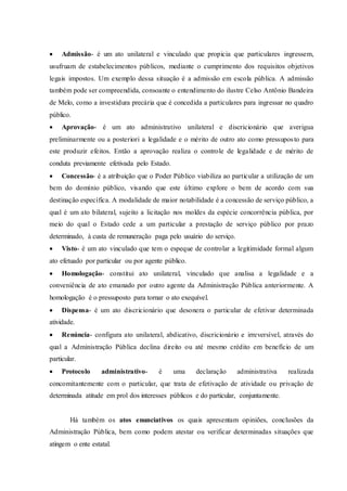  Admissão- é um ato unilateral e vinculado que propicia que particulares ingressem,
usufruam de estabelecimentos públicos, mediante o cumprimento dos requisitos objetivos
legais impostos. Um exemplo dessa situação é a admissão em escola pública. A admissão
também pode ser compreendida, consoante o entendimento do ilustre Celso Antônio Bandeira
de Melo, como a investidura precária que é concedida a particulares para ingressar no quadro
público.
 Aprovação- é um ato administrativo unilateral e discricionário que averigua
preliminarmente ou a posteriori a legalidade e o mérito de outro ato como pressuposto para
este produzir efeitos. Então a aprovação realiza o controle de legalidade e de mérito de
conduta previamente efetivada pelo Estado.
 Concessão- é a atribuição que o Poder Público viabiliza ao particular a utilização de um
bem do domínio público, visando que este último explore o bem de acordo com sua
destinação específica. A modalidade de maior notabilidade é a concessão de serviço público, a
qual é um ato bilateral, sujeito a licitação nos moldes da espécie concorrência pública, por
meio do qual o Estado cede a um particular a prestação de serviço público por prazo
determinado, à custa de remuneração paga pelo usuário do serviço.
 Visto- é um ato vinculado que tem o espeque de controlar a legitimidade formal algum
ato efetuado por particular ou por agente público.
 Homologação- constitui ato unilateral, vinculado que analisa a legalidade e a
conveniência de ato emanado por outro agente da Administração Pública anteriormente. A
homologação é o pressuposto para tornar o ato exequível.
 Dispensa- é um ato discricionário que desonera o particular de efetivar determinada
atividade.
 Renúncia- configura ato unilateral, abdicativo, discricionário e irreversível, através do
qual a Administração Pública declina direito ou até mesmo crédito em benefício de um
particular.
 Protocolo administrativo- é uma declaração administrativa realizada
concomitantemente com o particular, que trata de efetivação de atividade ou privação de
determinada atitude em prol dos interesses públicos e do particular, conjuntamente.
Há também os atos enunciativos os quais apresentam opiniões, conclusões da
Administração Pública, bem como podem atestar ou verificar determinadas situações que
atingem o ente estatal.
 