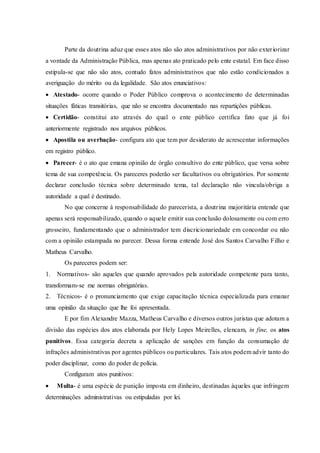 Parte da doutrina aduz que esses atos não são atos administrativos por não exteriorizar
a vontade da Administração Pública, mas apenas ato praticado pelo ente estatal. Em face disso
estipula-se que não são atos, contudo fatos administrativos que não estão condicionados a
averiguação do mérito ou da legalidade. São atos enunciativos:
 Atestado- ocorre quando o Poder Público comprova o acontecimento de determinadas
situações fáticas transitórias, que não se encontra documentado nas repartições públicas.
 Certidão- constitui ato através do qual o ente público certifica fato que já foi
anteriormente registrado nos arquivos públicos.
 Apostila ou averbação- configura ato que tem por desiderato de acrescentar informações
em registro público.
 Parecer- é o ato que emana opinião de órgão consultivo do ente público, que versa sobre
tema de sua competência. Os pareceres poderão ser facultativos ou obrigatórios. Por somente
declarar conclusão técnica sobre determinado tema, tal declaração não vincula/obriga a
autoridade a qual é destinado.
No que concerne à responsabilidade do parecerista, a doutrina majoritária entende que
apenas será responsabilizado, quando o aquele emitir sua conclusão dolosamente ou com erro
grosseiro, fundamentando que o administrador tem discricionariedade em concordar ou não
com a opinião estampada no parecer. Dessa forma entende José dos Santos Carvalho Filho e
Matheus Carvalho.
Os pareceres podem ser:
1. Normativos- são aqueles que quando aprovados pela autoridade competente para tanto,
transformam-se me normas obrigatórias.
2. Técnicos- é o pronunciamento que exige capacitação técnica especializada para emanar
uma opinião da situação que lhe foi apresentada.
E por fim Alexandre Mazza, Matheus Carvalho e diversos outros juristas que adotam a
divisão das espécies dos atos elaborada por Hely Lopes Meirelles, elencam, in fine, os atos
punitivos. Essa categoria decreta a aplicação de sanções em função da consumação de
infrações administrativas por agentes públicos ou particulares. Tais atos podem advir tanto do
poder disciplinar, como do poder de polícia.
Configuram atos punitivos:
 Multa- é uma espécie de punição imposta em dinheiro, destinadas àqueles que infringem
determinações administrativas ou estipuladas por lei.
 