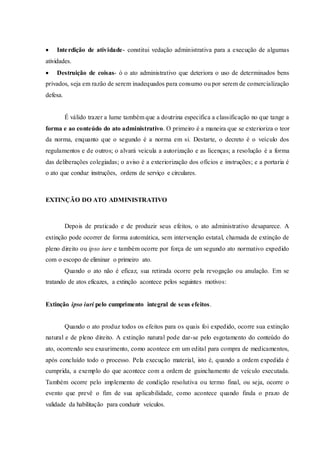  Interdição de atividade- constitui vedação administrativa para a execução de algumas
atividades.
 Destruição de coisas- ó o ato administrativo que deteriora o uso de determinados bens
privados, seja em razão de serem inadequados para consumo ou por serem de comercialização
defesa.
É válido trazer a lume também que a doutrina especifica a classificação no que tange a
forma e ao conteúdo do ato administrativo. O primeiro é a maneira que se exterioriza o teor
da norma, enquanto que o segundo é a norma em si. Destarte, o decreto é o veículo dos
regulamentos e de outros; o alvará veicula a autorização e as licenças; a resolução é a forma
das deliberações colegiadas; o aviso é a exteriorização dos ofícios e instruções; e a portaria é
o ato que conduz instruções, ordens de serviço e circulares.
EXTINÇÃO DO ATO ADMINISTRATIVO
Depois de praticado e de produzir seus efeitos, o ato administrativo desaparece. A
extinção pode ocorrer de forma automática, sem intervenção estatal, chamada de extinção de
pleno direito ou ipso iure e também ocorre por força de um segundo ato normativo expedido
com o escopo de eliminar o primeiro ato.
Quando o ato não é eficaz, sua retirada ocorre pela revogação ou anulação. Em se
tratando de atos eficazes, a extinção acontece pelos seguintes motivos:
Extinção ipso iuri pelo cumprimento integral de seus efeitos.
Quando o ato produz todos os efeitos para os quais foi expedido, ocorre sua extinção
natural e de pleno direito. A extinção natural pode dar-se pelo esgotamento do conteúdo do
ato, ocorrendo seu exaurimento, como acontece em um edital para compra de medicamentos,
após concluído todo o processo. Pela execução material, isto é, quando a ordem expedida é
cumprida, a exemplo do que acontece com a ordem de guinchamento de veículo executada.
Também ocorre pelo implemento de condição resolutiva ou termo final, ou seja, ocorre o
evento que prevê o fim de sua aplicabilidade, como acontece quando finda o prazo de
validade da habilitação para conduzir veículos.
 