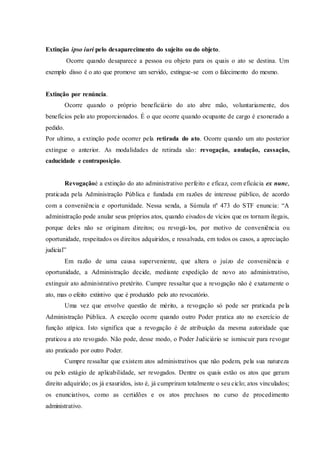 Extinção ipso iuri pelo desaparecimento do sujeito ou do objeto.
Ocorre quando desaparece a pessoa ou objeto para os quais o ato se destina. Um
exemplo disso é o ato que promove um servido, extingue-se com o falecimento do mesmo.
Extinção por renúncia.
Ocorre quando o próprio beneficiário do ato abre mão, voluntariamente, dos
benefícios pelo ato proporcionados. É o que ocorre quando ocupante de cargo é exonerado a
pedido.
Por ultimo, a extinção pode ocorrer pela retirada do ato. Ocorre quando um ato posterior
extingue o anterior. As modalidades de retirada são: revogação, anulação, cassação,
caducidade e contraposição.
Revogaçãoé a extinção do ato administrativo perfeito e eficaz, com eficácia ex nunc,
praticada pela Administração Pública e fundada em razões de interesse público, de acordo
com a conveniência e oportunidade. Nessa senda, a Súmula nº 473 do STF enuncia: “A
administração pode anular seus próprios atos, quando eivados de vícios que os tornam ilegais,
porque deles não se originam direitos; ou revogá-los, por motivo de conveniência ou
oportunidade, respeitados os direitos adquiridos, e ressalvada, em todos os casos, a apreciação
judicial”
Em razão de uma causa superveniente, que altera o juízo de conveniência e
oportunidade, a Administração decide, mediante expedição de novo ato administrativo,
extinguir ato administrativo pretérito. Cumpre ressaltar que a revogação não é exatamente o
ato, mas o efeito extintivo que é produzido pelo ato revocatório.
Uma vez que envolve questão de mérito, a revogação só pode ser praticada pela
Administração Pública. A exceção ocorre quando outro Poder pratica ato no exercício de
função atípica. Isto significa que a revogação é de atribuição da mesma autoridade que
praticou a ato revogado. Não pode, desse modo, o Poder Judiciário se ismiscuir para revogar
ato praticado por outro Poder.
Cumpre ressaltar que existem atos administrativos que não podem, pela sua natureza
ou pelo estágio de aplicabilidade, ser revogados. Dentre os quais estão os atos que geram
direito adquirido; os já exauridos, isto é, já cumpriram totalmente o seu ciclo; atos vinculados;
os enunciativos, como as certidões e os atos preclusos no curso de procedimento
administrativo.
 