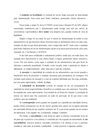A anulação ou invalidação é a extinção de um ato ilegal, que pode ser determinada
pela Administração, bem como pelo Poder Judiciário, produzindo efeitos retroativos –
extunc.
Nessa toada, o artigo 53, da Lei 9.784/99, assim como a Súmula 473 do STF, alhures
mencionada, estabelecem que a Administração pode revogar seus atos por motivo de
conveniência e oportunidade e deve anular seus próprios atos, quando eivados de vício de
ilegalidade.
Dispõe o artigo 54, da citada Lei que “o direito da Administração de anular os atos
administrativos de que decorram efeitos favoráveis para os destinatários decai em cinco anos,
contados da data em que foram praticados, salvo comprovada má-fé”. Lado outro, a anulação
pelo Poder Judiciário de ato da Administração sujeita-se ao prazo prescricional de cinco anos,
consoante art. 1º do Decreto n. 20.910/32.
O ato nulo nasce conflitando o ordenamento jurídico, sendo que, em razão disso, sua
anulação deve desconstituir os seus efeitos desde a origem, produzindo efeitos retroativos,
extunc. Por esse motivo, como regra, a anulação do ato administrativo não gera dever de
indenizar o particular prejudicado. Contudo, como exceção, pode o particular ter direito a
indenização se comprovadamente sofreu dano para o qual não concorreu.
A cassação é a modalidade de extinção do ato administrativo que ocorre quando o
beneficiário deixa de preencher a condição necessária para permanência da vantagem. Um
exemplo muito prático de cassação é o caso do condutor habilitado que fica sego, perdendo,
por essa causa superveniente o direito de dirigir.
A caducidade ou decaimento consiste na extinção do ato em consequência de
expedição de norma legal proibindo o benefício ou condição que o ato autorizava. Tem efeito
de anulação por causa superveniente. Um exemplo de tal forma de extinção é a proibição de
utilizar um imóvel para fins comerciais em razão de aprovação de lei que torna a área
exclusiva para uso residencial.
Já a contraposição ocorre quando um segundo ato, expedido por autoridade diversa,
produz efeitos contrapostos aos do ato inicial, gerando uma espécie de revogação praticada
por autoridade distinta da que expediu o primeiro ato. É o que ocorre quando um ato nomeia
um funcionaria e um segundo ato, a exoneração, extingue o primeiro.
Por último, a convalidação é uma forma de suprir os defeitos considerados leves do
ato para que se preserve a sua eficácia e é realizado por um segundo ato denominado de ato
convalidatório. Este,tem natureza vinculada, constitutiva e de eficácia ex-tunc e, portanto,
constitui-se num meio de restaurar a juridicidade e assim preservar a segurança jurídica.
 