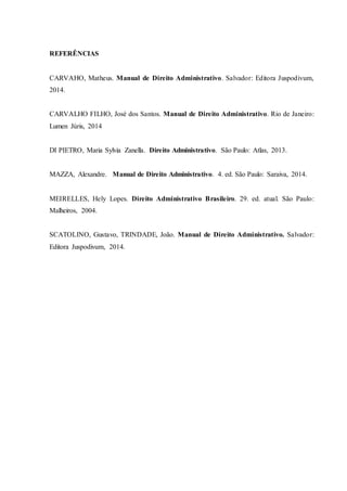 REFERÊNCIAS
CARVAHO, Matheus. Manual de Direito Administrativo. Salvador: Editora Juspodivum,
2014.
CARVALHO FILHO, José dos Santos. Manual de Direito Administrativo. Rio de Janeiro:
Lumen Júris, 2014
DI PIETRO, Maria Sylvia Zanella. Direito Administrativo. São Paulo: Atlas, 2013.
MAZZA, Alexandre. Manual de Direito Administrativo. 4. ed. São Paulo: Saraiva, 2014.
MEIRELLES, Hely Lopes. Direito Administrativo Brasileiro. 29. ed. atual. São Paulo:
Malheiros, 2004.
SCATOLINO, Gustavo, TRINDADE, João. Manual de Direito Administrativo. Salvador:
Editora Juspodivum, 2014.
 