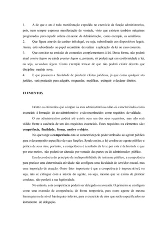 1. A de que o ato é toda manifestação expedida no exercício da função administrativa,
pois, nem sempre expressa manifestação de vontade, visto que existem também máquinas
programadas para expedir ordens em nome da Administração, como exemplo, os semáforos.
2. Que figura através de caráter infralegal, ou seja, subordinado aos dispositivos legais.
Assim, está subordinado ao papel secundário de realizar a aplicação da lei no caso concreto.
3. Que consiste na emissão de comandos complementares à lei. Desta forma, não poderá
atual contra legem ou ainda praeter legem e, portanto, só poderá agir em conformidade a lei,
ou seja, secundum legem. Como exemplo tem-se de que não poderá existir decreto que
discipline matéria nova.
4. E que possuem a finalidade de produzir efeitos jurídicos, já que como qualquer ato
jurídico, será praticado para adquirir, resguardar, modificar, extinguir e declarar direitos.
ELEMENTOS
Dentre os elementos que compõe os atos administrativos estão os caracterizados como
essenciais à formação do ato administrativo e são reconhecidos como requisitos de validade.
O ato administrativo poderá até existir sem um dos seus requisitos, mas não será
válido frente a ausência de um dos requisitos essenciais. Estes requisitos ou elementos são:
competência, finalidade, forma, motivo e objeto.
No que tange a competência esta se caracteriza pelo poder atribuído ao agente público
para o desempenho específico de suas funções. Sendo assim, a lei confere ao agente público a
prática de seus atos, portanto, a competência é resultado da lei e por esta é delimitada e que
por este motivo, não poderá ser alterada por vontade das partes ou do administrador público.
Em decorrência do princípio da indisponibilidade do interesse público, a competência
para praticar uma determinada atividade não configura uma faculdade do servidor estatal, mas
uma imposição de atuação. Outro fator importante é que a competência é imprescritível, ou
seja, não se extingue com a inércia do agente, ou seja, mesmo que se exima de praticar
condutas, não perderá a sua legitimidade.
No entanto, esta competência poderá ser delegada ou avocada. O primeiro se configura
como uma extensão de competência, de forma temporária, para outro agente de mesma
hierarquia ou de nível hierárquico inferior, para o exercício de atos que serão especificados no
instrumento de delegação.
 