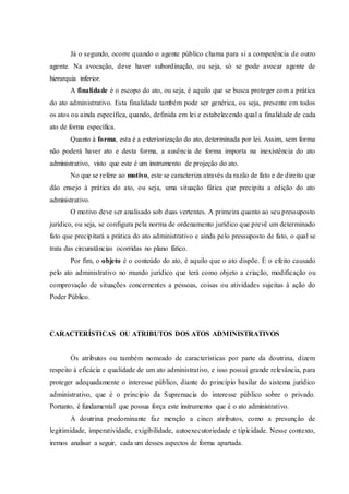 Já o segundo, ocorre quando o agente público chama para si a competência de outro
agente. Na avocação, deve haver subordinação, ou seja, só se pode avocar agente de
hierarquia inferior.
A finalidade é o escopo do ato, ou seja, é aquilo que se busca proteger com a prática
do ato administrativo. Esta finalidade também pode ser genérica, ou seja, presente em todos
os atos ou ainda específica, quando, definida em lei e estabelecendo qual a finalidade de cada
ato de forma específica.
Quanto à forma, esta é a exteriorização do ato, determinada por lei. Assim, sem forma
não poderá haver ato e desta forma, a ausência de forma importa na inexistência do ato
administrativo, visto que este é um instrumento de projeção do ato.
No que se refere ao motivo, este se caracteriza através da razão de fato e de direito que
dão ensejo à prática do ato, ou seja, uma situação fática que precipita a edição do ato
administrativo.
O motivo deve ser analisado sob duas vertentes. A primeira quanto ao seu pressuposto
jurídico, ou seja, se configura pela norma de ordenamento jurídico que prevê um determinado
fato que precipitará a prática do ato administrativo e ainda pelo pressuposto de fato, o qual se
trata das circunstâncias ocorridas no plano fático.
Por fim, o objeto é o conteúdo do ato, é aquilo que o ato dispõe. È o efeito causado
pelo ato administrativo no mundo jurídico que terá como objeto a criação, modificação ou
comprovação de situações concernentes a pessoas, coisas ou atividades sujeitas à ação do
Poder Público.
CARACTERÍSTICAS OU ATRIBUTOS DOS ATOS ADMINISTRATIVOS
Os atributos ou também nomeado de características por parte da doutrina, dizem
respeito à eficácia e qualidade de um ato administrativo, e isso possui grande relevância, para
proteger adequadamente o interesse público, diante do princípio basilar do sistema jurídico
administrativo, que é o principio da Supremacia do interesse público sobre o privado.
Portanto, é fundamental que possua força este instrumento que é o ato administrativo.
A doutrina predominante faz menção a cinco atributos, como a presunção de
legitimidade, imperatividade, exigibilidade, autoexecutoriedade e tipicidade. Nesse contexto,
iremos analisar a seguir, cada um desses aspectos de forma apartada.
 