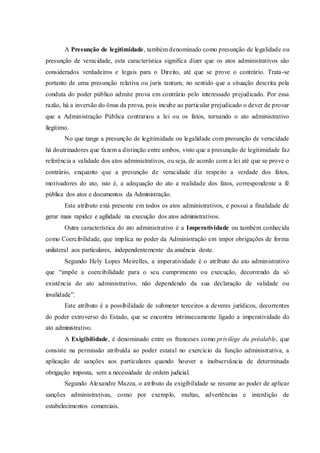A Presunção de legitimidade, também denominado como presunção de legalidade ou
presunção de veracidade, esta característica significa dizer que os atos administrativos são
considerados verdadeiros e legais para o Direito, até que se prove o contrário. Trata-se
portanto de uma presunção relativa ou juris tantum, no sentido que a situação descrita pela
conduta do poder público admite prova em contrário pelo interessado prejudicado. Por essa
razão, há a inversão do ônus da prova, pois incube ao particular prejudicado o dever de provar
que a Administração Pública contrariou a lei ou os fatos, tornando o ato administrativo
ilegítimo.
No que tange a presunção de legitimidade ou legalidade com presunção de veracidade
há doutrinadores que fazem a distinção entre ambos, visto que a presunção de legitimidade faz
referência a validade dos atos administrativos, ou seja, de acordo com a lei até que se prove o
contrário, enquanto que a presunção de veracidade diz respeito a verdade dos fatos,
motivadores do ato, isto é, a adequação do ato a realidade dos fatos, correspondente a fé
pública dos atos e documentos da Administração.
Este atributo está presente em todos os atos administrativos, e possui a finalidade de
gerar mais rapidez e agilidade na execução dos atos administrativos.
Outra característica do ato administrativo é a Imperatividade ou também conhecida
como Coercibilidade, que implica no poder da Administração em impor obrigações de forma
unilateral aos particulares, independentemente da anuência deste.
Segundo Hely Lopes Meirelles, a imperatividade é o atributo do ato administrativo
que “impõe a coercibilidade para o seu cumprimento ou execução, decorrendo da só
existência do ato administrativo, não dependendo da sua declaração de validade ou
invalidade”.
Este atributo é a possibilidade de submeter terceiros a deveres jurídicos, decorrentes
do poder extroverso do Estado, que se encontra intrinsecamente ligado a imperatividade do
ato administrativo.
A Exigibilidade, é denominado entre os franceses como privilège du préalable, que
consiste na permissão atribuída ao poder estatal no exercício da função administrativa, a
aplicação de sanções aos particulares quando houver a inobservância de determinada
obrigação imposta, sem a necessidade de ordem judicial.
Segundo Alexandre Mazza, o atributo da exigibilidade se resume ao poder de aplicar
sanções administrativas, como por exemplo, multas, advertências e interdição de
estabelecimentos comerciais.
 