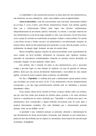 A exigibilidade é uma característica presente na maior parte dos atos administrativos,
mas inexistente nos atos enunciativos, assim como também ocorre na imperatividade.
Autoexecutoriedade é uma das características mais relevantes, denominada também
de privilége d’ action d’office, pelo Direito Administrativo francês. Este atributo significa
dizer que a Administração Pública pode impor suas decisões imediatamente,
independentemente de provimento judicial, realizando, no entanto, a execução material dos
atos administrativos ou da norma legal, podendo se valer, caso necessário, até da força física,
com o escopo de exclusão no cometimento de qualquer violação a ordem jurídica. No entanto
é uma forma em que o Estado executa o ato administrativo, em determinadas situações, de
maneira direta, diante do descumprimento pelo particular, ou seja, além da punição, ocorre o
desfazimento da situação ilegal, formando um meio de coerção direta.
Mazza exemplifica algumas situações de autoexecutoriedade, como: guinchamento de
carro, parado em local proibido; fechamento de restaurante pela vigilância sanitária;
apreensão de mercadorias contrabandeadas; dispersão de passeata imoral; demolição de
construção irregular em área manancial, dentre outros.
Este atributo, não é existente em todos os atos administrativos, pois é necessária
sempre a previsão legal, ou uma situação de urgência, em caso de garantia ao interesse
público, desde que este, possua devidamente fundamentada a necessidade de uma atuação
urgente, sob pena de serem causados danos ao interesse da coletividade.
Por fim, a Tipicidade é o atributo pelo qual o administrador apenas poderá exercer
suas atividades nos termos previstos em lei. O ato administrativo deverá obrigatoriamente
corresponder a um tipo legal preliminarmente definido pela lei, habilitadas a produzir
determinados efeitos.
Neste sentido, Maria Sylvia Zanella de Pietro, esclarece melhor sobre esse atributo,
que por sinal fora criado pela doutrina da referida autora, portanto, é de suma relevância
observar o entendimento da autora, definindo que “Tipicidade é o atributo pelo qual o ato
administrativo deve corresponder a figuras definidas previamente pela lei como aptas a
produzir determinados resultados. Para cada finalidade que a Administração pretende
alcançar, existe um ato definido em lei”.
A tipicidade é uma verdadeira proteção ao particular, abstendo a Administração de
agir absolutamente de forma discricionária. Ocorrendo, uma limitação ao ente estatal para a
prática de atos não definidos por lei, atípicos ou inominados, desta maneira há uma derivação
do princípio da legalidade.
 