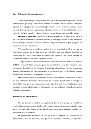 Fases da formação do ato administrativo
Assim como quaisquer atos jurídicos, para que o ato administrativo produza efeitos é
imprescindível que esteja devidamente previsto no sistema jurídico, devendo ultrapassar
algumas fases indispensáveis à sua constituição e atuação ao caso concreto, consoante a teoria
chamada de teoria tripartite ou pontesiana, adotada no Brasil por Pontes de Miranda, como o
plano de existência, validade e eficácia. Conforme vamos detalhar cada uma deles adiante;
O plano da existência, ou também denominada perfeição, se refere ao ato que teve
seu ciclo jurídico de formação encerrado, concluso, por ter esgotado todas as fases necessárias
à sua construção, possuindo todos os elementos e requisitos necessários para que possa ser
considerado um ato administrativo.
Vale ressaltar que a existência jurídica, deve ser investigada a sob a ótica de um
determinado ramo do direito, dado que o ato pode não existir para tal ramo do direito, no
entanto, este ato cumpra os requisitos necessários para existência como ato de outra classe,
ocasionando influências em outras categorias jurídicas.
É imperioso trazer a baila os ensinamentos do doutrinador Celso Antônio de Bandeira
de Mello, no qual é válido considerar que o ato administrativo possui dois elementos e dois
pressupostos de existência. Os elementos de existência são conteúdo e forma, caracterizam
aspectos intrínsecos do ato e os pressupostos se referem a objetos e referibilidade à função
administrativa, constituindo pressupostos extrínsecos.
Outro elemento exposto pelo mesmo doutrinador supracitado, é no tocante a forma do
ato que preferimos denominar exteriorização do conteúdo, prevalecendo o Princípio da
Publicidade, para que o ato produza seus efeitos perante a terceiros. E finalmente, para a
existência como ato administrativo, é fundamental que o ato tenha sido praticado no exercício
da função administrativa.
Validade do ato administrativo
No que concerne a validade ou regularidade do ato, é investigado o resultado da
conformidade com os requisitos fixados na lei, ou com outro ato de grau mais elevado, para a
sua perfeita elaboração. Caso o ato não seja adequado com a norma superior a situação, este,
ao contrário será de invalidade.
O entendimento doutrinário, no que se refere a condições de validade do ato
administrativo, trata em requisitos, pressupostos ou elementos. Entretanto, concernente a
 