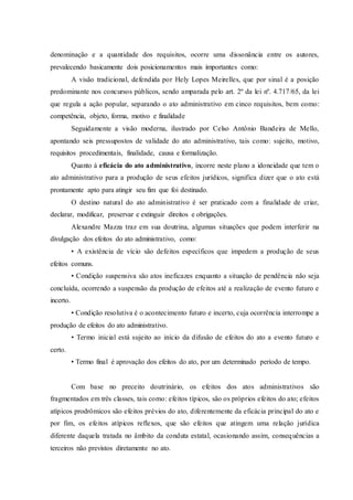 denominação e a quantidade dos requisitos, ocorre uma dissonância entre os autores,
prevalecendo basicamente dois posicionamentos mais importantes como:
A visão tradicional, defendida por Hely Lopes Meirelles, que por sinal é a posição
predominante nos concursos públicos, sendo amparada pelo art. 2º da lei nº. 4.717/65, da lei
que regula a ação popular, separando o ato administrativo em cinco requisitos, bem como:
competência, objeto, forma, motivo e finalidade
Seguidamente a visão moderna, ilustrado por Celso Antônio Bandeira de Mello,
apontando seis pressupostos de validade do ato administrativo, tais como: sujeito, motivo,
requisitos procedimentais, finalidade, causa e formalização.
Quanto à eficácia do ato administrativo, incorre neste plano a idoneidade que tem o
ato administrativo para a produção de seus efeitos jurídicos, significa dizer que o ato está
prontamente apto para atingir seu fim que foi destinado.
O destino natural do ato administrativo é ser praticado com a finalidade de criar,
declarar, modificar, preservar e extinguir direitos e obrigações.
Alexandre Mazza traz em sua doutrina, algumas situações que podem interferir na
divulgação dos efeitos do ato administrativo, como:
• A existência de vício são defeitos específicos que impedem a produção de seus
efeitos comuns.
• Condição suspensiva são atos ineficazes enquanto a situação de pendência não seja
concluída, ocorrendo a suspensão da produção de efeitos até a realização de evento futuro e
incerto.
• Condição resolutiva é o acontecimento futuro e incerto, cuja ocorrência interrompe a
produção de efeitos do ato administrativo.
• Termo inicial está sujeito ao início da difusão de efeitos do ato a evento futuro e
certo.
• Termo final é aprovação dos efeitos do ato, por um determinado período de tempo.
Com base no preceito doutrinário, os efeitos dos atos administrativos são
fragmentados em três classes, tais como: efeitos típicos, são os próprios efeitos do ato; efeitos
atípicos prodrômicos são efeitos prévios do ato, diferentemente da eficácia principal do ato e
por fim, os efeitos atípicos reflexos, que são efeitos que atingem uma relação jurídica
diferente daquela tratada no âmbito da conduta estatal, ocasionando assim, consequências a
terceiros não previstos diretamente no ato.
 
