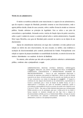 Mérito do ato administrativo
O mérito ou também conhecido como merecimento é o aspecto do ato administrativo,
que diz respeito a margem de liberdade, permitido somente os atos discricionários, onde o
agente público decide, diante do caso concreto, sobre a melhor forma de atender ao interesse
público, ficando submisso ao princípio da legalidade. Este se refere a um juízo de
conveniência e oportunidade, formando assim o núcleo da função típica do poder executivo,
sobre o qual é vedado de exercer o controle judicial sobre o mérito administrativo. Segundo
Hely Lopes Meirelles, esse grau de liberdade pode consistir no motivo ou no objeto do ato
discricionário.
Apesar do entendimento tradicional, em regra não é admitido a revisão judicial com
relação ao mérito dos atos discricionários, há uma exceção, ou melhor, uma tendência a
aceitação da discricionariedade pelo controle jurisdicional do Estado. Principalmente com
relação ao aspecto da proporcionalidade ou razoabilidade da decisão, ou através da teoria dos
motivos determinantes ou a ausência de desvio de finalidade.
No entanto, cabe salientar que não cabe ao poder judiciário substituir o administrador
público, conforme aduz a jurisprudência a seguir:
ADMINISTRATIVO. MILITAR. LICENÇA ESPECIAL. ARTIGO 68 DA
LEI6.880/80. FRUIÇÃO. LEI 238/48. AUTORIZAÇÃO PELA AUTORIDADE
COMPETENTE. CONVENIÊNCIA E OPORTUNIDADE. MARGEM DE
DISCRICIONARIEDADE. - Trata-se de ação mandamental objetivando a
concessão da segurança, para garantir ao Impetrante o direito ao gozo da licença
especial de seis meses, em único período, por ter exercido suas funções por mais de
10 anos consecutivos, nos termos do artigo 68, da Lei6.880/80. - É inegável a
existência de uma margem discricionária ao ato administrativo, especialmente no
tocante à autorização para o início da fruição da aludida licença, eis que é
imprescindível a verificação, por parte da autoridade competente, quanto à
conveniência e oportunidade do serviço na caserna, de acordo como disposto no art.
6º da Lei nº 238/48. - Não cabe ao Poder Judiciário determinar que a Administração
Pública proceda ao ato de autorização, para que o militar goze de seu direito à
licença especial, no momento desejado por ele, haja vista a margem de
discricionariedade conferida, por lei, ao Administrador Militar, sob pena de incorrer
em inobservância dos princípios constitucionais delineadores da atividade
administrativa, inclusive o da separação dos poderes.
 