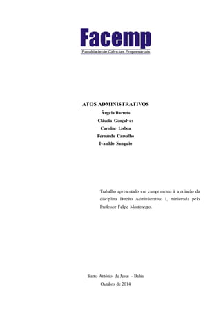 ATOS ADMINISTRATIVOS
Ângela Barreto
Cláudia Gonçalves
Caroline Lisboa
Fernanda Carvalho
Ivanildo Sampaio
Trabalho apresentado em cumprimento à avaliação da
disciplina Direito Administrativo I, ministrada pelo
Professor Felipe Montenegro.
Santo Antônio de Jesus – Bahia
Outubro de 2014
 