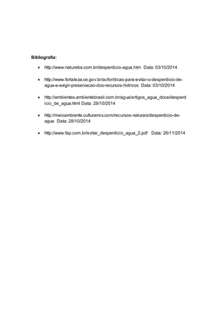 Bibliografia: 
 http://www.natureba.com.br/desperdicio-agua.htm Data: 03/10/2014 
 http://www.fortaleza.ce.gov.br/acfor/dicas-para-evitar-o-desperdicio-de-agua- 
e-exigir-preservacao-dos-recursos-hidricos Data: 03/10/2014 
 http://ambientes.ambientebrasil.com.br/agua/artigos_agua_doce/desperd 
icio_de_agua.html Data: 28/10/2014 
 http://meioambiente.culturamix.com/recursos-naturais/desperdicio-de-agua 
Data: 28/10/2014 
 http://www.fap.com.br/evitar_desperdicio_agua_2.pdf Data: 26/11/2014 
