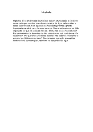 Introdução 
O planeta é rico em diversos recursos que ajudam a humanidade a sobreviver 
desde os tempos remotos, e um desses recursos é a água, indispensável a 
nossa sobrevivência. Com o passar dos milênios hoje vemos a grande 
importância que ela é para nós seres humanos. Mas se sabemos que ela é tão 
importante por que ela cada vez mais ela diminui nos nossos reservatórios? 
Por que encontramos água doce de rios, contaminadas pela poluição que nós 
causamos? Por que temos um imenso oceano e não podemos transformá-lo 
em recursos hídricos consumíveis? São perguntas que serão respondidas 
neste trabalho com enfoque fundamental no desperdício da água. 
 