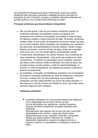 são campeões do desperdiço da água, evidenciando assim que existem 
problemas entre educação ambiental e realidade social em boa parte da 
população do país. O governo começou a implantar educação ambiental nas 
escolas públicas, mas o cenário ainda está longe do ideal. 
Principais problemas que desencadeiam o desperdício: 
 Não se pode ignorar o fato de que diversos condutores ignoram os 
problemas ambientais da atualidade e lavam as calçadas com 
mangueiras sem nenhuma preocupação com relação à saída da água. 
Em algumas cidades, a ação é passível de multa. Os banhos demorados 
também estão no topo dentro do desperdício do recurso natural que está 
com os dias contados dentro do planeta com populações que crescerem 
em detrimento da disponibilidade de recursos naturais. Quinze minutos 
debaixo do chuveiro consome 45 litros de água, sendo que a situação 
pode piorar com o uso do modelo elétrico na temperatura quente. 
 O crescimento descontrolado nos centros urbanos, sem a presença de 
traço sustentáveis, representando outro ponto que prejudica em níveis 
consideráveis. O aumento da urbanização sem a constante presença 
das áreas verdes urbanas resulta na alteração dos ciclos da água. Isso 
acontece porque os solos perdem o poder de impermeabilização. O 
aumento no nível principalmente nas regiões que possuem carência no 
sistema de saneamento. 
 As constantes construções de hidrelétricas acontecem em consequência 
do consumo de energia exorbitante por parte de residências e indústrias. 
Com isso, os leitos dos rios são prejudicados com constantes 
inundações que não estão previstas nos cursos há longas gerações. O 
fato prejudica o ciclo de animais nos habitats ao redor, que muitas vezes 
precisam migrar de nicho ecológico. 
Problemas ambientais: 
 A poluição ambiental é um dos principais fatores que colaboram 
com a degradação dos recursos hídricos do país. 
Os rios são poluídos por agrotóxicos, resíduos industriais, 
resíduos de lixões e lançamento de esgoto doméstico sem 
tratamento. 
Desmatamento das margens dos rios faz com que o solo fique 
desprotegido e sem árvores, a água das chuvas escoa 
rapidamente para os rios, causando enchentes e arrastando 
detritos que podem obstruir o leito dos rios. Favelas e 
loteamentos clandestinos crescem às margens dos rios e 
represas, poluindo os reservatórios e ameaçando a saúde de 
todos. 
 