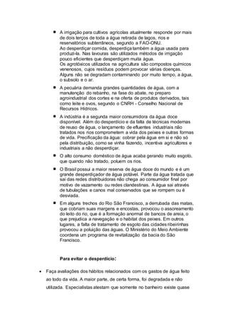  A irrigação para cultivos agrícolas atualmente responde por mais 
de dois terços de toda a água retirada de lagos, rios e 
reservatórios subterrâneos, segundo a FAO-ONU. 
Ao desperdiçar comida, desperdiça também a água usada para 
produzi-la. Nas lavouras são utilizados métodos de irrigação 
pouco eficientes que desperdiçam muita água. 
Os agrotóxicos utilizados na agricultura são compostos químicos 
venenosos, cujos resíduos podem provocar várias doenças. 
Alguns não se degradam contaminando por muito tempo, a água, 
o subsolo e o ar. 
 A pecuária demanda grandes quantidades de água, com a 
manutenção do rebanho, na fase do abate, no preparo 
agroindustrial dos cortes e na oferta de produtos derivados, tais 
como leite e ovos, segundo o CNRH - Conselho Nacional de 
Recursos Hídricos. 
 A indústria é a segunda maior consumidora da água doce 
disponível. Além do desperdício e da falta de técnicas modernas 
de reuso de água, o lançamento de efluentes industriais não 
tratados nos rios comprometem a vida dos peixes e outras formas 
de vida. Precificação da água: cobrar pela água em si e não só 
pela distribuição, como se vinha fazendo, incentiva agricultores e 
industriais a não desperdiçar. 
 O alto consumo doméstico de água acaba gerando muito esgoto, 
que quando não tratado, poluem os rios. 
 O Brasil possui a maior reserva de água doce do mundo e é um 
grande desperdiçador de água potável. Parte da água tratada que 
sai das redes distribuidoras não chega ao consumidor final por 
motivo de vazamento ou redes clandestinas. A água sai através 
de tubulações e canos mal conservados que se rompem ou é 
desviada. 
 Em alguns trechos do Rio São Francisco, a derrubada das matas, 
que cobriam suas margens e encostas, provocou o assoreamento 
do leito do rio, que é a formação anormal de bancos de areia, o 
que prejudica a navegação e o habitat dos peixes. Em outros 
lugares, a falta de tratamento de esgoto das cidades ribeirinhas 
provocou a poluição das águas. O Ministério do Meio Ambiente 
coordena um programa de revitalização da bacia do São 
Francisco. 
Para evitar o desperdício: 
 Faça avaliações dos hábitos relacionados com os gastos de água feito 
ao todo da vida. A maior parte, de certa forma, foi degradada e não 
utilizada. Especialistas atestam que somente no banheiro existe quase 
 
