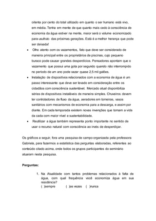 oitenta por cento do total utilizado em quanto o ser humano está vivo, 
em média. Tenha em mente de que quanto mais cedo à consciência de 
economia da água estiver na mente, maior será o volume economizado 
para usufruto das próximas gerações. Está é a melhor herança que pode 
ser deixada! 
 Olho atento com os vazamentos, fato que deve ser considerado de 
maneira principal entre os proprietários de piscinas, cujo pequeno 
buraco pode causar grandes desperdícios. Pensadores apontam que o 
vazamento que possui uma gota por segundo quando não interrompido 
no período de um ano pode vazar quase 2,5 mil galões. 
 Instalação de dispositivos relacionados com a economia de água é um 
passo interessante que deve ser levado em consideração entre os 
cidadãos com consciência sustentável. Mercado atual disponibiliza 
séries de dispositivos instaláveis de maneira simples. Chuveiros devem 
ter controladores de fluxo da água, aeradores em torneiras, vasos 
sanitários com mecanismos de economia para a descarga, e assim por 
diante. Em cada temporada existem novas invenções que tornam a vida 
da cada com maior nível e sustentabilidade. 
 Reutilizar a água também representa ponto importante no sentido de 
usar o recurso natural com consciência ao invés de desperdiçar. 
Os gráficos a seguir, fora uma pesquisa de campo organizada pela professora 
Gabriela, para fazermos a estatística das perguntas elaboradas, referentes ao 
conteúdo citado acima, onde todos os grupos participantes do seminário 
atuaram nesta pesquisa. 
Perguntas: 
1. Na Atualidade com tantos problemas relacionados à falta de 
água, com qual frequência você economiza água em sua 
residência? 
( )sempre ( )as vezes ( )nunca 
 
