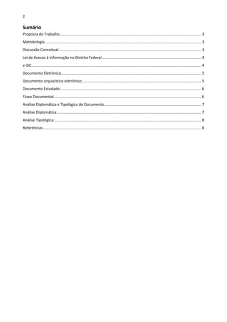 2
Sumário
Proposta do Trabalho...................................................................................................................................... 3
Metodologia .................................................................................................................................................... 3
Discussão Conceitual....................................................................................................................................... 3
Lei de Acesso à Informação no Distrito Federal.............................................................................................. 4
e-SIC................................................................................................................................................................. 4
Documento Eletrônico..................................................................................................................................... 5
Documento arquivístico eletrônico................................................................................................................. 5
Documento Estudado...................................................................................................................................... 6
Fluxo Documental............................................................................................................................................ 6
Análise Diplomática e Tipológica do Documento............................................................................................ 7
Análise Diplomática:........................................................................................................................................ 7
Análise Tipológica:........................................................................................................................................... 8
Referências...................................................................................................................................................... 8
 