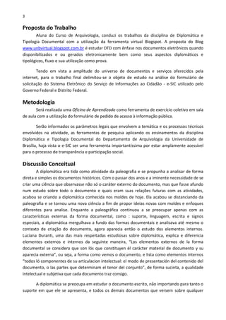 3
Proposta do Trabalho
Aluna do Curso de Arquivologia, conduzi os trabalhos da disciplina de Diplomática e
Tipologia Documental com a utilização da ferramenta virtual Blogspot. A proposta do Blog
www.unbvirtual.blogspot.com.br é estudar DTD com ênfase nos documentos eletrônicos quando
disponibilizados e ou gerados eletronicamente bem como seus aspectos diplomáticos e
tipológicos, fluxo e sua utilização como prova.
Tendo em vista a amplitude do universo de documentos e serviços oferecidos pela
internet, para o trabalho final delimitou-se o objeto de estudo na análise do formulário de
solicitação do Sistema Eletrônico do Serviço de Informações ao Cidadão - e-SIC utilizado pelo
Governo Federal e Distrito Federal.
Metodologia
Será realizada uma Oficina de Aprendizado como ferramenta de exercício coletivo em sala
de aula com a utilização do formulário de pedido de acesso à informação pública.
Serão informados os parâmetros legais que envolvem a temática e os processos técnicos
envolvidos na atividade, as ferramentas de pesquisa aplicando os ensinamentos da disciplina
Diplomática e Tipologia Documental do Departamento de Arquivologia da Universidade de
Brasília, haja vista o e-SIC ser uma ferramenta importantíssima por estar amplamente acessível
para o processo de transparência e participação social.
Discussão Conceitual
A diplomática era tida como atividade da paleografia e se propunha a analisar de forma
direta e simples os documentos históricos. Com o passar dos anos e a iminente necessidade de se
criar uma ciência que observasse não só o caráter externo do documento, mas que fosse afundo
num estudo sobre todo o documento e quais eram suas relações futuras com as atividades,
acabou se criando a diplomática conhecida nos moldes de hoje. Ela acabou se distanciando da
paleografia e se tornou uma nova ciência a fim de propor ideias novas com moldes e enfoques
diferentes para analise. Enquanto a paleográfica continuou a se preocupar apenas com as
características externas da forma documental, como : suporte, linguagem, escrita e signos
especiais, a diplomática mergulhava a fundo das formas documentais e analisava até mesmo o
contexto de criação do documento, agora aparecia então o estudo dos elementos internos.
Luciana Duranti, uma das mais respeitadas estudiosas sobre diplomática, explica e diferencia
elementos externos e internos da seguinte maneira, “Los elementos externos de la forma
documental se considera que son lós que constituyen él carácter material de documento y su
aparecia externa”, ou seja, a forma como vemos o documento, e lista como elementos internos
“todos ló componentes de su articulacion intelectual: el modo de presentación del contenido del
documento, o las partes que determinam el tenor del conjunto”, de forma sucinta, a qualidade
intelectual e subjetiva que cada documento traz consigo.
A diplomática se preocupa em estudar o documento escrito, não importando para tanto o
suporte em que ele se apresenta, e todos os demais documentos que versem sobre qualquer
 