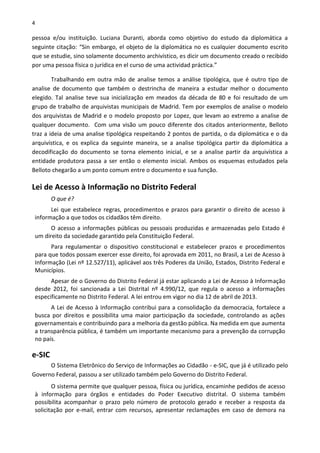 4
pessoa e/ou instituição. Luciana Duranti, aborda como objetivo do estudo da diplomática a
seguinte citação: “Sin embargo, el objeto de la diplomática no es cualquier documento escrito
que se estudie, sino solamente documento archivístico, es dicir um documento creado o recibido
por uma pessoa física o jurídica en el curso de uma actividad práctica.”
Trabalhando em outra mão de analise temos a análise tipológica, que é outro tipo de
analise de documento que também o destrincha de maneira a estudar melhor o documento
elegido. Tal analise teve sua inicialização em meados da década de 80 e foi resultado de um
grupo de trabalho de arquivistas municipais de Madrid. Tem por exemplos de analise o modelo
dos arquivistas de Madrid e o modelo proposto por Lopez, que levam ao extremo a analise de
qualquer documento. Com uma visão um pouco diferente dos citados anteriormente, Belloto
traz a ideia de uma analise tipológica respeitando 2 pontos de partida, o da diplomática e o da
arquivística, e os explica da seguinte maneira, se a analise tipológica partir da diplomática a
decodificação do documento se torna elemento inicial, e se a analise partir da arquivística a
entidade produtora passa a ser então o elemento inicial. Ambos os esquemas estudados pela
Belloto chegarão a um ponto comum entre o documento e sua função.
Lei de Acesso à Informação no Distrito Federal
O que é?
Lei que estabelece regras, procedimentos e prazos para garantir o direito de acesso à
informação a que todos os cidadãos têm direito.
O acesso a informações públicas ou pessoais produzidas e armazenadas pelo Estado é
um direito da sociedade garantido pela Constituição Federal.
Para regulamentar o dispositivo constitucional e estabelecer prazos e procedimentos
para que todos possam exercer esse direito, foi aprovada em 2011, no Brasil, a Lei de Acesso à
Informação (Lei nº 12.527/11), aplicável aos três Poderes da União, Estados, Distrito Federal e
Municípios.
Apesar de o Governo do Distrito Federal já estar aplicando a Lei de Acesso à Informação
desde 2012, foi sancionada a Lei Distrital nº 4.990/12, que regula o acesso a informações
especificamente no Distrito Federal. A lei entrou em vigor no dia 12 de abril de 2013.
A Lei de Acesso à Informação contribui para a consolidação da democracia, fortalece a
busca por direitos e possibilita uma maior participação da sociedade, controlando as ações
governamentais e contribuindo para a melhoria da gestão pública. Na medida em que aumenta
a transparência pública, é também um importante mecanismo para a prevenção da corrupção
no país.
e-SIC
O Sistema Eletrônico do Serviço de Informações ao Cidadão - e-SIC, que já é utilizado pelo
Governo Federal, passou a ser utilizado também pelo Governo do Distrito Federal.
O sistema permite que qualquer pessoa, física ou jurídica, encaminhe pedidos de acesso
à informação para órgãos e entidades do Poder Executivo distrital. O sistema também
possibilita acompanhar o prazo pelo número de protocolo gerado e receber a resposta da
solicitação por e-mail, entrar com recursos, apresentar reclamações em caso de demora na
 