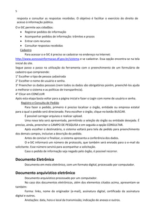 5
resposta e consultar as respostas recebidas. O objetivo é facilitar o exercício do direito de
acesso à informação pública.
O e-SIC permite aos cidadãos:
 Registrar pedidos de informação
 Acompanhar pedidos de informação: trâmites e prazos
 Entrar com recursos
 Consultar respostas recebidas
Cadastro
Para acessar o e-SIC é preciso se cadastrar no endereço na Internet:
http://www.acessoainformacao.df.gov.br/sistema e se cadastrar. Essa opção encontra-se na tela
inicial do site.
Segue passo a passo na utilização da ferramenta com o preenchimento de um formulário de
cadastro que compreende:
1° Escolher o tipo de pessoa cadastrada
2° Escolher o nome de usuário e senha.
3° Preencher os dados pessoais (nem todos os dados são obrigatórios porém, preenchê-los ajuda
a melhorar o sistema e as políticas de transparência).
4° Clicar em CONCLUIR
Após esta etapa basta voltar para a página inicial e fazer o Login com nome de usuário e senha.
Registro e Consulta de Pedido
Para fazer o pedido, primeiro é preciso localizar o órgão, entidade ou empresa estatal
para a qual o pedido será direcionado. Para escolher o órgão, clique no botão BUSCAR.
É possível carregar arquivos e realizar upload.
Uma nova tela será apresentada, permitindo a seleção do órgão ou entidade desejada. É
preciso, ainda, preencher o CAMPO DE PESQUISA e em seguida a opção CONSULTAR.
Após escolher o destinatário, o sistema voltará para tela de pedido para preenchimento
dos demais campos, inclusive a descrição do pedido.
Antes de concluir e finalizar, o sistema apresenta a conferência dos dados.
O e-SIC informará um número de protocolo, que também será enviado para o e-mail do
solicitante. Esse número servirá para acompanhar a solicitação.
Caso o pedido de informação seja negado pelo órgão, é possível recorrer.
Documento Eletrônico
Documento em meio eletrônico, com um formato digital, processado por computador.
Documento arquivístico eletrônico
Documento arquivístico processado por um computador.
No caso dos documentos eletrônicos, além dos elementos citados acima, apresentam-se
também:
Forma: links, nome do originador (e-mail), assinatura digital, certificado da assinatura
digital e outros.
Anotações: data, hora e local da transmissão; indicação de anexos e outros.
 