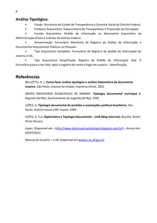 8
Análise Tipológica:
• Fundo: Secretaria de Estado de Transparência e Controle Social do Distrito Federal.
• Produtor Arquivístico: Subsecretaria de Transparência e Prevenção da Corrupção.
• Função Arquivística: Pedido de informação ou documento arquivístico da
Administração Direta e Indireta do Distrito Federal.
• Denominação: Formulário Eletrônico de Registro de Pedido de Informação e
Documentos Arquivísticos Públicos ou Pessoais.
• Tipo Arquivístico Completo: Formulário de Registro de pedido de informação do
sistema e-SIC.
• Tipo Arquivístico Simplificado: Registro de Pedido de Informação. Osb: O
formulário passa a ter valor após o registro de senha e login do usuário – identificação.
Referências
BELLOTTO, H. L. Como fazer análise tipológica e análise diplomática de documento
arquivo. São Paulo: arquivo do estado, imprensa oficial, 2002.
GRUPO ARCHIVEROS MUNICIPALES DE MADRID. Tipologia documental municipal 2.
Arganda del Rey: Ayuntamiento da arganda del Rey, 1992.
LOPEZ, A. Tipologia documental de partidos e associações políticas brasileiras. São
Paulo: História Social USP/ Loyola, 1999.
LOPEZ, A. P.A. Diplomática e Tipologia Documental – UnB (Blog Internet). Brasília: André
Porto Ancona
Lopez. Disponível em: <http://www.diplomaticaetipologia.blogspot.com.br/>. Acesso em:
02/07/2013.
Manual do Usuário – e-SIC disponível em www.e-sic.df.gov.br
 