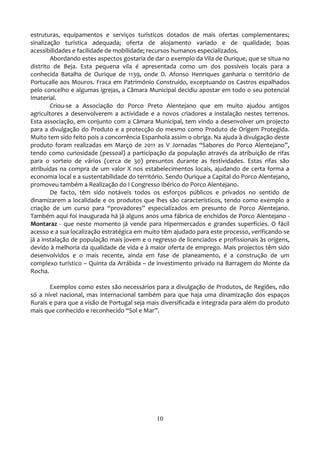 estruturas, equipamentos e serviços turísticos dotados de mais ofertas complementares;
sinalização turística adequada; oferta de alojamento variado e de qualidade; boas
acessibilidades e facilidade de mobilidade; recursos humanos especializados.
        Abordando estes aspectos gostaria de dar o exemplo da Vila de Ourique, que se situa no
distrito de Beja. Esta pequena vila é apresentada como um dos possíveis locais para a
conhecida Batalha de Ourique de 1139, onde D. Afonso Henriques ganharia o território de
Portucalle aos Mouros. Fraca em Património Construído, exceptuando os Castros espalhados
pelo concelho e algumas igrejas, a Câmara Municipal decidiu apostar em todo o seu potencial
Imaterial.
        Criou-se a Associação do Porco Preto Alentejano que em muito ajudou antigos
agricultores a desenvolverem a actividade e a novos criadores a instalação nestes terrenos.
Esta associação, em conjunto com a Câmara Municipal, tem vindo a desenvolver um projecto
para a divulgação do Produto e a protecção do mesmo como Produto de Origem Protegida.
Muito tem sido feito pois a concorrência Espanhola assim o obriga. Na ajuda à divulgação deste
produto foram realizadas em Março de 2011 as V Jornadas “Sabores do Porco Alentejano”,
tendo como curiosidade (pessoal) a participação da população através da atribuição de rifas
para o sorteio de vários (cerca de 30) presuntos durante as festividades. Estas rifas são
atribuídas na compra de um valor X nos estabelecimentos locais, ajudando de certa forma a
economia local e a sustentabilidade do território. Sendo Ourique a Capital do Porco Alentejano,
promoveu também a Realização do I Congresso Ibérico do Porco Alentejano.
        De facto, têm sido notáveis todos os esforços públicos e privados no sentido de
dinamizarem a localidade e os produtos que lhes são característicos, tendo como exemplo a
criação de um curso para “provadores” especializados em presunto de Porco Alentejano.
Também aqui foi inaugurada há já alguns anos uma fábrica de enchidos de Porco Alentejano -
Montaraz - que neste momento já vende para Hipermercados e grandes superfícies. O fácil
acesso e a sua localização estratégica em muito têm ajudado para este processo, verificando-se
já a instalação de população mais jovem e o regresso de licenciados e profissionais às origens,
devido à melhoria da qualidade de vida e à maior oferta de emprego. Mais projectos têm sido
desenvolvidos e o mais recente, ainda em fase de planeamento, é a construção de um
complexo turístico – Quinta da Arrábida – de investimento privado na Barragem do Monte da
Rocha.

       Exemplos como estes são necessários para a divulgação de Produtos, de Regiões, não
só a nível nacional, mas internacional também para que haja uma dinamização dos espaços
Rurais e para que a visão de Portugal seja mais diversificada e integrada para além do produto
mais que conhecido e reconhecido “Sol e Mar”.




                                              10
 
